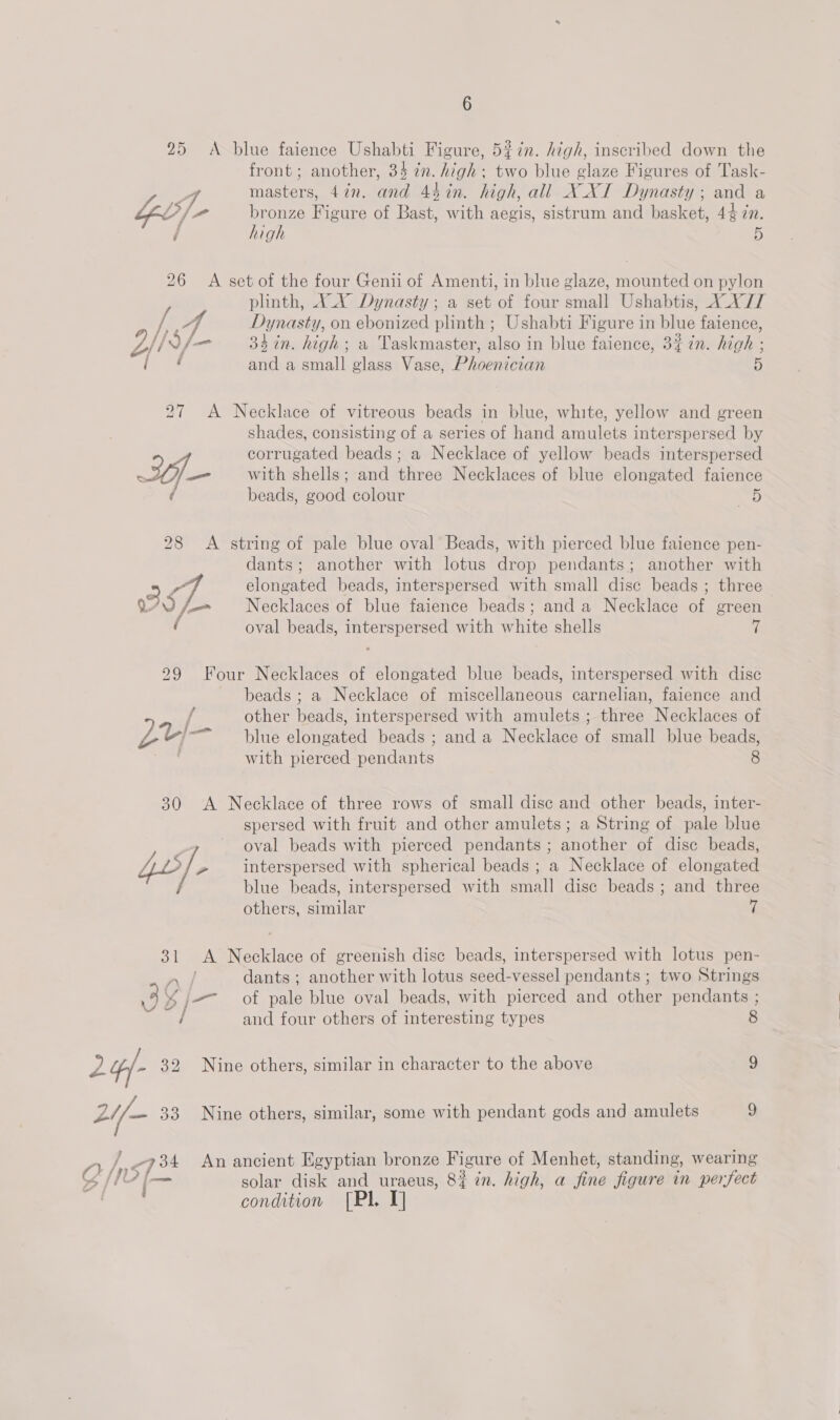 25 A blue faience Ushabti Figure, 5#in. high, inscribed down the front ; another, 34 in. high; two blue glaze Figures of Task- 7 masters, 47n. and 4$%in. high, all X XI Dynasty ; and a bel} a bronze Figure of Bast, with aegis, sistrum and basket, 44 in. / high 5 26 A set of the four Genii of Amenti, in blue glaze, mounted on pylon plinth, XX Dynasty; a set of four small Ushabtis, X_X/T ii - Dynasty, on ebonized plinth ; Ushabti Figure in blue faience, Bil df 3h in. high; a Taskm: Iso in blue fai 3} in. high ; LHY 33 in. high; a Taskmaster, also in blue faience, 3% 7n. high ; ‘ey. and a small glass Vase, Phoenician 5 27 A Necklace of vitreous beads in blue, white, yellow and green shades, consisting of a series of hand amulets interspersed by 2 corrugated beads; a Necklace of yellow beads interspersed 7 with shells; and three Necklaces of blue elongated faience / beads, good colour a) 28 &lt;A string of pale blue oval Beads, with pierced blue faience pen- dants; another with lotus drop pendants; another with 2 L- elongated beads, interspersed with small disc beads ; three WU Necklaces of blue faience beads; anda Necklace of green oval beads, interspersed with white shells 7 29 Four Necklaces of elongated blue beads, interspersed with disc beads ; a Necklace of miscellaneous carnelian, faience and { other beads, interspersed with amulets ; three Necklaces of LZU—- blue elongated beads ; and a Necklace of small blue beads, ave with pierced pendants 8 30 A Necklace of three rows of small disc and other beads, inter- spersed with fruit and other amulets; a String of pale blue ~ oval beads with pierced pendants; another of disc beads, 4b /. 2 interspersed with spherical beads ; a Necklace of elongated blue beads, interspersed with small disc beads; and three others, similar 7 31 &lt;A Necklace of greenish disc beads, interspersed with lotus pen- dants ; another with lotus seed-vessel pendants; two Strings 7 3 ¥% j= of pale blue oval beads, with pierced and other pendants ; / and four others of interesting types 8 2 4/- 32 Nine others, similar in character to the above 9 ae 33 Nine others, similar, some with pendant gods and amulets 9 ny, / of An ancient Egyptian bronze Fi igure of Menhet, standing, wearing 4 Ns ms solar disk and uraeus, 8i in. high, a fine jigure in perfect condition [Pl. T]