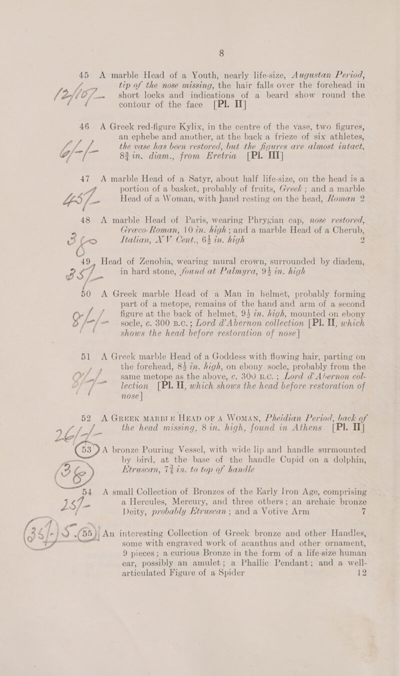 45 A marble Head of a Youth, nearly life-size, Augustan Period, Ai tip of the nose missing, the hair falls over the forehead in 7: ZH10/_~ short locks and indications of a beard show round the ae contour of the face [PI. IT] : 46 A Greek red-figure Kylix, in the centre of the vase, two figures, an ephebe and anuther, at the back a frieze of six athletes, TMS he the vase has been restored, but the figures are almost intact, G/~/ 82. diam., from Eretria [Pl. TIT] 47 A marble Head of a Satyr, about half life-size, on the head is a Pe portion of a basket, probably of fruits, Greek ; and a marble bp Se Head of a Woman, with hand resting on the head, Roman 2 48 &lt;A marble Head of Puris, wearing Phrygian cap, nose restored, Greco-Roman, \0 in. lg and a marble Head of a Cherub, o fo Italian, XV Cont. 64 in. high 2 49 Head of Zenobia, wearing ‘ae crown, surrounded by diadem, BSL in hard stone, found at Palmyra, 94 in. high 50 A Greek marble Head of a Man in helmet, probably forming part of a metope, remains of the hand and arm of a second : / / figure at the back of helmet, 95 in. high, mounted on ebony Or /. /- socle, c. 300 B.c.; Lord d’ Abernon collection [Pl. II, which ok shows the head before restoration of nose | 51 A Greek marble Head of a Goddess with flowing hair, parting on the forehead, 84 in. high, on ebony socle, probably from the { same metope as the above, ¢c. 300 B.c.; Lord d Abernon col- lection [PI. UL, which shows the head before restoration of nose | * A GREEK MARDI KF HEAD oF A Woman, Pheidian Period, back of the head missing, 8 in. high, found in Athens [Pl. I] 26/3 “53 A bronze Pouring Vessel, with wide lip and handle surmounted os by bird, at the base of the handle Cupid on a dolphin, / 2 Ke Etruscan, 7% tn. to top of handle 54 A small Collection of Bronzes of the Harly Iron Age, comprising eG, a Hercules, Mercury, and three others; an archaic bronze f Deity, probably Ktruscan ; and a Votive Arm 7 some with engraved work of acanthus and other pei 9 pieces; a curious Bronze in the form of a life-size human ear, possibly an amulet; a Phallic Pendant; and a well- articulated Figure of a Spider . 12