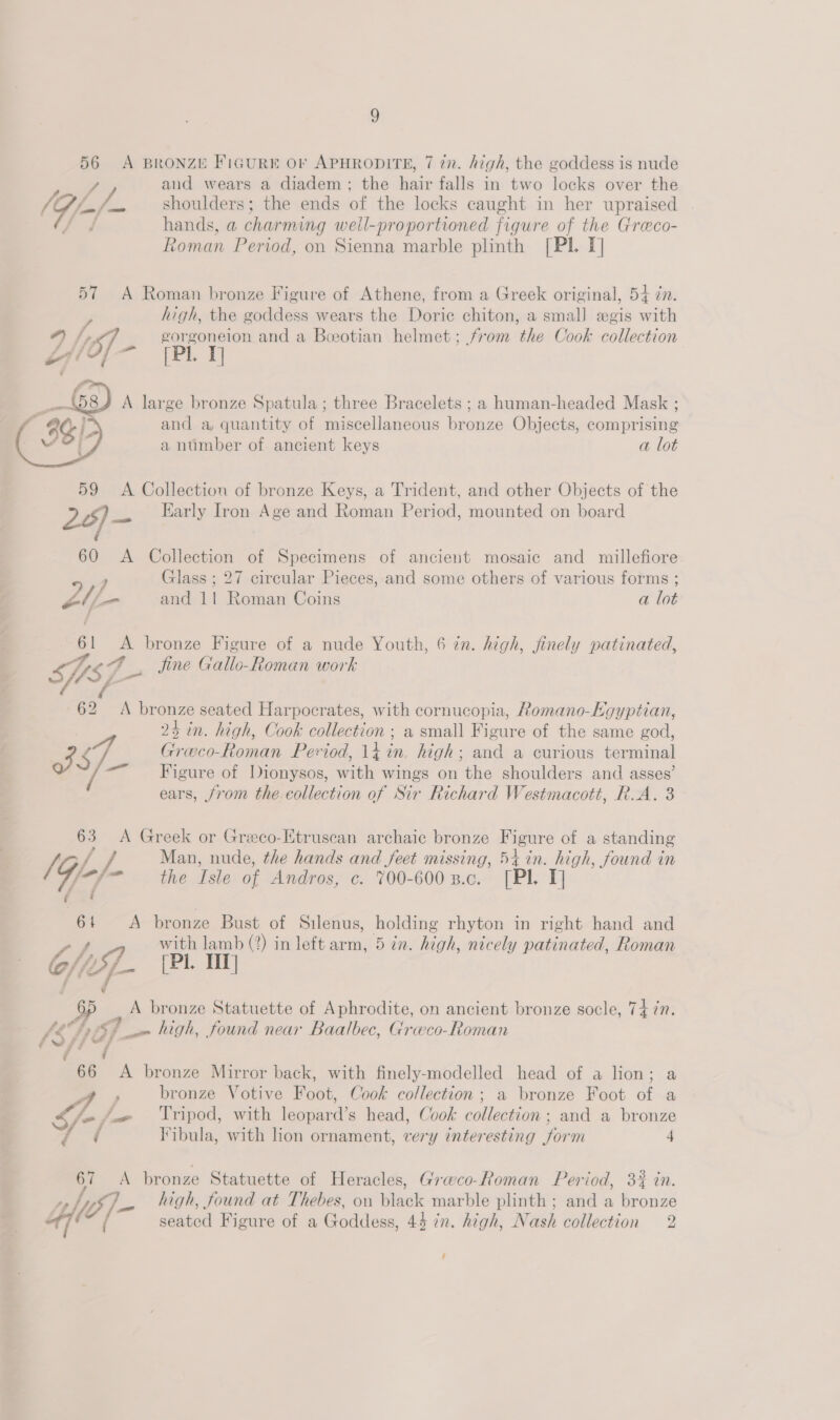 56 A BRONZE FIGURE Or APHRODITE, 7 in. high, the goddess is nude , and wears a diadem; the hair falls in two locks over the (G/-/- shoulders; the ends of the locks caught in her upraised Ge ae hands, a charming weill-proportioned figure of the Greco- Roman Period, on Sienna marble plinth [Pl. I] 57 A Roman bronze Figure of Athene, from a Greek original, 54 zn. high, the goddess wears the Doric chiton, a smal) «gis with 4 /,, gorgoneion and a Boeotian helmet; from the Cook collection Y Se _\58¥ A large bronze Spatula; three Bracelets ; a human-headed Mask ; ( 8) and a, quantity of miscellaneous bronze Objects, comprising - WO) 4 a ntmber of ancient keys a lot 59 &lt;A Collection of bronze Keys, a Trident, and other Objects of the 20) — Early Iron Age and Roman Period, mounted on board é 60 A Collection of Specimens of ancient mosaic and millefiore ) Glass ; 27 circular Pieces, and some others of various forms ; sae and 11 Roman Coins a lot 61 &lt;A bronze Figure of a nude Youth, 6 in. high, finely patinated, SUS F Sine Gallo-Roman work ‘it - 62 &lt;A bronze seated Harpocrates, with cornucopia, Romano-Egyptian, 24 in. high, Cook collection ; a small Figure of the same god, of S.- Greco-Roman Period, 14 in. high; and a curious terminal - Figure of Dionysos, with wings on the shoulders and asses’ ears, from the-collection of Sir Richard Westmacott, R.A. 3 63 A Greek or Greco-Etruscan archaic bronze Figure of a standing ft / / Man, nude, the hands and feet missing, 54 in. high, found in f-f- the Isle of Andros, c. 700-6002.c. [PL T] 61 &lt;A bronze Bust of Silenus, holding rhyton in right hand and ’ with lamb (?) in left arm, 5 in. high, nicely patinated, Roman Cf. (Pi. 1 65 A bronze Statuette of Aphrodite, on ancient bronze socle, Tiin. MSh07. em high, found near Baalbec, Grwco-Roman # # y 66 &lt;A bronze Mirror back, with finely-modelled head of a lion; a 4 , bronze Votive Foot, Cook collection; a bronze Foot of a S/- /_« ‘Tripod, with leopard’s head, Cook collection ; and a bronze d i Iibula, with lon ornament, very interesting form 4 67 A bronze Statuette of Heracles, Graeco-Roman Period, 3% in. ty yf] high, found at Thebes, on black marble plinth ; and a bronze 47 et seated Figure of a Goddess, 44 7. high, Nash collection 2 ‘