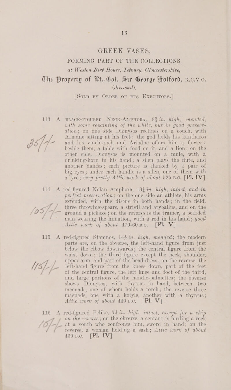 GREEK VASES, FORMING PART OF THE COLLECTIONS at Weston Birt House, Tetbury, Gloucestershire, (deceased). [Soup BY ORDER OF HIS EXECUTORS. | BLACK-FIGURED NeEcK-AMPHORA, 81. high, mended, with some repainting of the white, but m good preserv- ation; on one side Dionysos reclines on a couch, with Ariadne sitting at his feet: the god holds his kantharos and his vinebranch and Ariadne offers him a flower : beside them, a table with food on it, and a lion; on the other side, Dionysos is mounted on a mule, with a drinking-horn in his hand; a silen plays the flute, and another dances; each picture is flanked by a pair of big eyes; under each handle is a silen, one of them with a lyre; very pretty Attic work of about 525 B.c. [Pl. IV] red-figured Nolan Amphora, 134in. high, intact, and wm perfect preservation; on the one side an athlete, his arms extended, with the discus in both hands; in the field, three throwing-spears, a strigil and aryballus, and on the ground a pickaxe; on the reverse is the trainer, a bearded man wearing the himation, with a rod in his hand; good red-figured Stamnos, 142 in. high, mended; the modern parts are, on the obverse, the left-hand figure from just below the elbow downwards; the central figure from the waist down; the third figure except the neck, shoulder, upper arm, and part of the head-dress ; on the reverse, the left-hand figure from the knees down, part of the feet of the central figure, the left knee and foot of the third, and large portions of the handle-palmettes; the obverse shows Dionysos, with thyrsus in hand, between two maenads, one of whom holds a torch; the reverse three maenads, one with a kotyle, another with a thyrsus; Attic work of about 440 B.c. [Pl V] 116 A red-figured Pelike, 75 im. high, intact, except for a chip ff on the reverse; on the obverse, a centaur is hurling a rock SO fej at a youth who confronts him, sword in hand; on the if | } reverse, a woman holding a sash; Attic work of about 430 8.c. [PL IV]