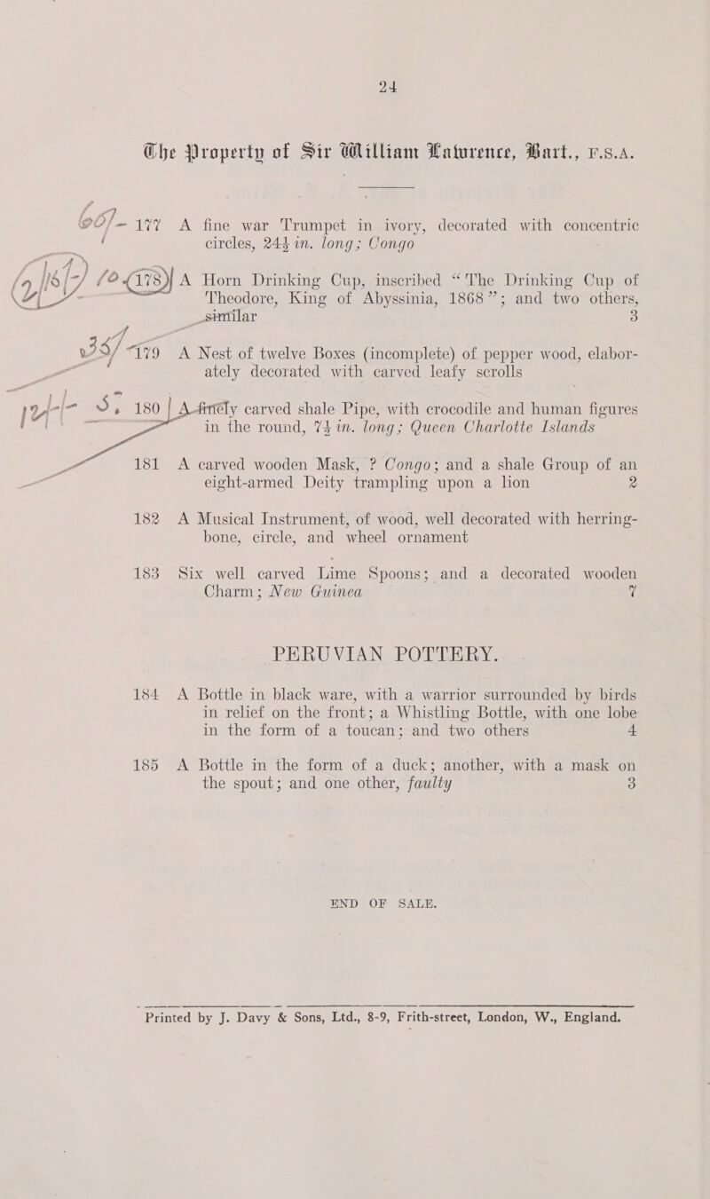 G6/— 117 i A fine war Trumpet in ivory, decorated with concentric circles, 244 in. long; Congo A Horn Drinking Cup, inscribed “The Drinking Cup of C40 =, Theodore, King of Abyssinia, 1868”; and two others, _semilar 3 AA pe 3 S/ “179 A Nest of twelve Boxes (incomplete) of pepper wood, elabor- ied ately decorated with carved leafy scrolls wi-l- J, 180 | A finely carved shale Pipe, with crocodile and human figures Same 181 184 185 in the round, 73 im. long; Queen Charlotte Islands A carved wooden Mask, ? Congo; and a shale Group of an eight-armed Deity trampling upon a hon 2 A Musical Instrument, of wood, well decorated with herring- bone, circle, and wheel ornament Six well carved Lime Spoons; and a decorated wooden Charm; New Guinea ri PERUVIAN POTTERY, A Bottle in black ware, with a warrior surrounded by birds in relief on the front; a Whistling Bottle, with one lobe in the form of a toucan; and two others + A Bottle in the form of a duck; another, with a mask on the spout; and one other, faulty 3 END OF SALE. 