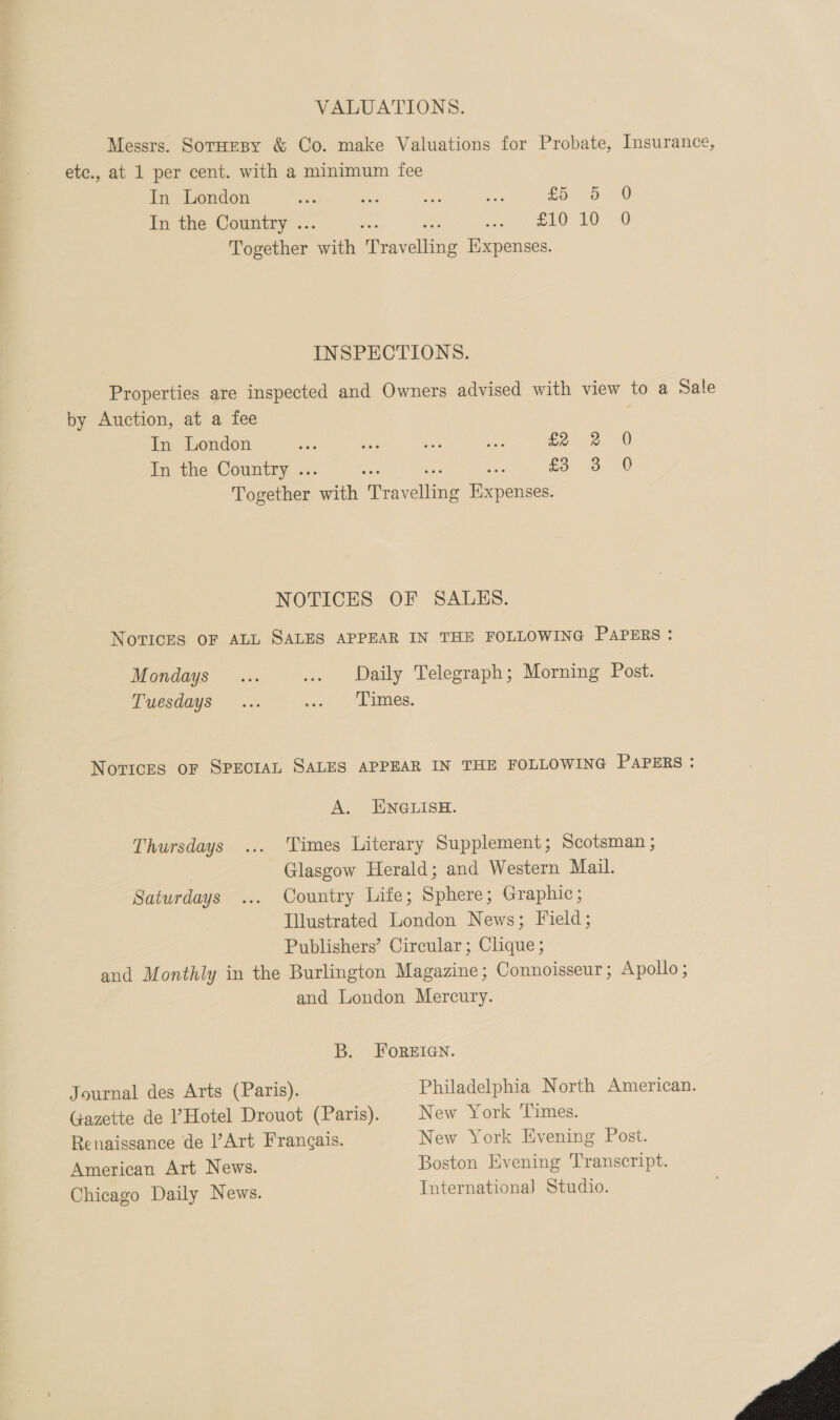 VALUATIONS. Messrs. SotuHeBy &amp; Co. make Valuations for Probate, Insurance, ete., at 1 per cent. with a minimum fee In London £5: «3 00 In the Country .. £10 10 0 Together sath Gaveteus Expenses. INSPECTIONS. Properties are inspected and Owners advised with view to a Sale by Auction, at a fee In London £2 2 0 In the Country .. £5 35 0 Together ad eines eames NOTICES OF SALES. NoTICcES OF ALL SALES APPEAR IN THE FOLLOWING PAPERS : Mondays ... ... Daily Telegraph; Morning Post. Tuesdays ... yon ge ues. Novices oF SPECIAL SALES APPEAR IN THE FOLLOWING PAPERS : A. ENGLISH. Thursdays ... Times Literary Supplement; Scotsman ; Glasgow Herald; and Western Mail. Saturdays ... Country Life; Sphere; Graphic; Illustrated London News; Field; Publishers’ Circular; Clique ; and Monthly in the Burlington Magazine; Connoisseur ; Apollo ; and London Mercury. B. FOREIGN. Journal des Arts (Paris). Philadelphia North American. Gazette de l’Hotel Drouot (Paris). New York Times. Renaissance de Art Frangais. New York Evening Post. American Art News. Boston Evening Transcript. Chicago Daily News. Internationa] Studio. 