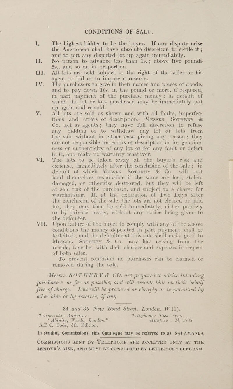 CONDITIONS OF SALE.   I, The highest bidder to be the buyer. If any dispute arise the Auctioneer shall have absolute discretion to settle it ; and to put any disputed lot up again immediately. Il. No person to advance less than Is.; above five pounds. 5s., and so on in proportion. III. All lots are sold subject to the right of the seller or his agent to bid or to impose a reserve. [V. The purchasers to give in their names and places of abode, and to pay down 10s. in the pound or more, if required, in part payment of the purchase money; in default of which the lot or lots purchased may be immediately put up again and re-sold. V. All lots are sold as shown and with all faults, imperfec- tions and errors of description. Messrs. SorHeBy &amp; Co. -act as agents; they have full diserction to refuse any bidding or to withdraw any lot or Jots from the sale without in either case giving any reason; they are not responsible for errors of description or for genuine ness or authenticity of any lot or for any fault or defect. in it, and make no warranty whatever. VI. The lots to be taken away at the buyer’s risk and expense, immediately after the conclusion of the sale; in default of which Messrs. Sornesy &amp; Co. will not hold themselves responsible if the same are lost, stolen, damaged, or otherwise destroyed, but they will be left at sole risk of the purchaser, and subject to a charge for | warehousing. If, at the expiration of Two Days after the conclusion of the sale, the lots are not cleared or paid for, they may then be sold immediately, either publicly or by private treaty, without any notice being given to the defaulter. VII. Upon failure of the buyer to comply with any of the above conditions the money deposited in part payment shall be forfeited ; and the defaulter at this sale shall make good to Messrs.. SoTHEBY &amp; Co. any loss arising from the re-sale, together with their charges and expenses in respect of both sales. To prevent confusion no purchases can be claimed or removed during the sale.  Messrs. SOT HEB Y¢C 0. are pea to we intending purchasers as far as possible, and will execute bids on their behalf free of charge. Lots will be procured as cheaply as 1s permitted by other bids or by reserves, vf any.  34 and 85 New Bond Street, London, W.(1). Telegraphic Address: Telephone: Two “nes, ‘* Abinito, Wesdo, London.”’ Mayfair — 34, 1735 A.B.C. Code, 5th Edition. In sending Commissions, this Catalogue may be referred te as SALAMANCA COMMISSIONS SENT BY TELEPHONE ARE ACCEPTED ONLY AT THE SENDER’S RISK, AND MUST BE CONFIRMED BY LETTER OR TELEGRAM