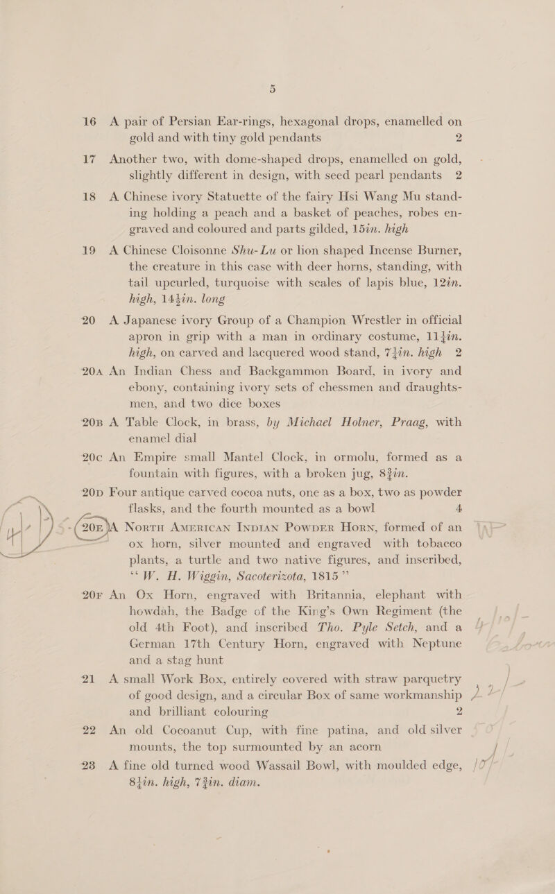 Se, aa Babe )s i . Or 16 A pair of Persian Ear-rings, hexagonal drops, enamelled on gold and with tiny gold pendants 2 17 Another two, with dome-shaped drops, enamelled on gold, slightly different in design, with seed pearl pendants 2 18 <A Chinese ivory Statuette of the fairy Hsi Wang Mu stand- ing holding a peach and a basket of peaches, robes en- eraved and coloured and parts gilded, 15in. high 19 A Chinese Cloisonne Shu- Lu or hon shaped Incense Burner, the creature in this case with deer horns, standing, with tail upcurled, turquoise with scales of lapis blue, 12¢n. high, 1440n. long 20 <A Japanese ivory Group of a Champion Wrestler in official apron in grip with a man in ordinary costume, 114in. high, on carved and lacquered wood stand, 7iin. high 2 204 An Indian Chess and Backgammon Board, in ivory and ebony, containing ivory sets of chessmen and draughts- men, and two dice boxes 208 A Table Clock, in brass, by Michael Holner, Praag, with enamel dial 20c An Empire small Mantel Clock, in ormolu, formed as a fountain with figures, with a broken jug, 832i. 20p Four antique carved cocoa nuts, one as a box, two as powder or flasks, and the fourth mounted as a bowl 4, (20 Nortu AMERICAN INDIAN PowpbER Horn, formed of an — ox horn, silver mounted and engraved with tobacco plants, a turtle and two native figures, and inscribed, “ W. H. Wiggin, Sacoterizota, 1815 ”’ 20F An Ox Horn, engraved with Britannia, elephant with howdah, the Badge of the King’s Own Regiment (the old 4th Foot), and inscribed Tho. Pyle Setch, and a German 17th Century Horn, engraved with Neptune and a stag hunt 21 A small Work Box, entirely covered with straw parquetry and brilliant colouring 2 22 An old Cocoanut Cup, with fine patina, and old silver mounts, the top surmounted by an acorn 23 «A fine old turned wood Wassail Bowl, with moulded edge, 84in. high, 73in. diam.
