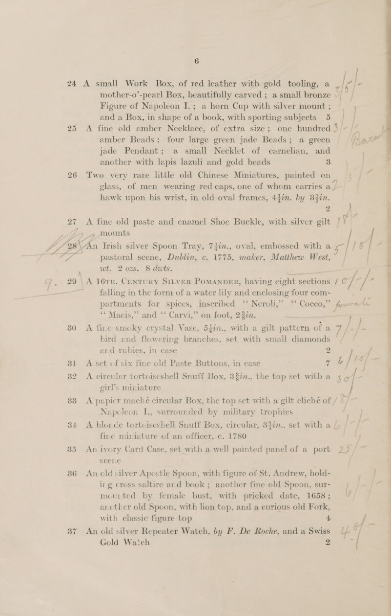 23 f = # Figure of Napoleon I.; a horn Cup with silver mount ; amber Beads; four large green jade Beads; a green jade Pendant; a small Necklet of carnelian, and another with lapis lazuli and gold beads 3 26 Two very rare little old Chinese Miniatures, painted on \ 9 hawk upon his wrist, in old oval frames, 44in. by 34in. 2 27 <A fine old paste and enamel Shoe Buckle, with silver gilt vA # wt. 2 ozs. 8 duts. 29 | A 16TH. CENTURY SILVER PoMANDER, having eight sections. falling in the form of a water hly and enclosing four com-. partments for spices, inscribed ‘°° Neroli,” °* Cocco,” ‘** Macis,’’ and ** Carvi,”’ on foot, 232n. 30 A fine smoky crystal Vase, 540n., with a gilt pattern of a bird end flowering branches, set with small diamonds and rubies, in case 2 31 A set cf six fine old Paste Buttons, in case : “A 32 A circular tortoiseshell Snuff Box, 32in., the top set with a girl’s miniature Napoleon I., surrounded by military trophies 34 <A blorce tortoiseshell Snuff Box, circular, 340n., set with a fine miniature of an officer, c. 1780 85 An ivory Card Case, set _with a well painted panel of a port sceLe 36 An old silver Apostle ee with figure of St. Andrew, hold- irg cross saltire and book; another fine old Spoon, sur- mourted by female bust, with pricked date, 1658 ; arcther old Spoon, with lion top, and a curious old Fork, with classic figure top 4 37 An old silver Repeater Watch, by F. De Roche, and a Swiss Gold Watch 2 