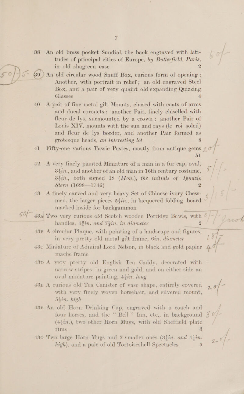 38 An old brass pocket Sundial, the back engraved with lati- tudes of principal cities of Europe, by Butterfield, Paris, * 9 Ft 39) An old circular wood Snuff Box, curious form of opening ; | Another, with portrait in relief; an old engraved Steel Box, and a pair of very quaint old expanding Quizzing Glasses A 40 A pair of fine metal gilt Mounts, chased with coats of arms and ducal coronets ; another Pair, finely chiselled with fleur de lys, surmounted by a crown; another Pair of Louis XIV. mounts with the sun and rays (le roi soleil) and fleur de lys border, and another Pair formed as grotesque heads, an interesting lot 8 41 Fifty-one various Tassie Pastes, mostly from antique gems 7 © ‘g aE 42 &lt;A very finely painted Miniature of a man in a fur cap, oval, _ / 34in., and another of an old man in 16th century costume, j a 33in., both signed IS (Mon.), the initials of Ignazio Stern (1698—1746) 2 43 A finely carved and very heavy Set of Chinese ivory Chess- men, the larger pieces 53n., in lacquered folding board ~ marked inside for backgammon Z roe, 50/ ~ 484) Two very curious old Seotch wooden Porridge Bewls, with handles, 43in. and 73in. in diameter 2 438 A circular Plaque, with painting of a landscape and figures, in very pretty old metal gilt frame, 62n. diameter : 43c Miniature of Admiral Lord Nelson, in black and gold papier &amp;‘ mache frame 43p A very pretty old English Tea Caddy, decorated with narrow stripes in green and gold, and on either side an oval miniature painting, 430n. long 43E A curious old Tea Canister of vase shape, entirely covered with very finely woven horsehair, and silvered mount, 54in. high 43F An old Horn Drinking Cup, engraved with a coach and four horses, and the ‘‘ Bell”? Inn, etc., in background $ o/- (440n.), two other Horn Mugs, with old Sheffield plate rims 3 43G Two large Horn Mugs and 2 smaller ones (840n. and 4 fin. high), and a pair of old Tortoiseshell Spectacles 5