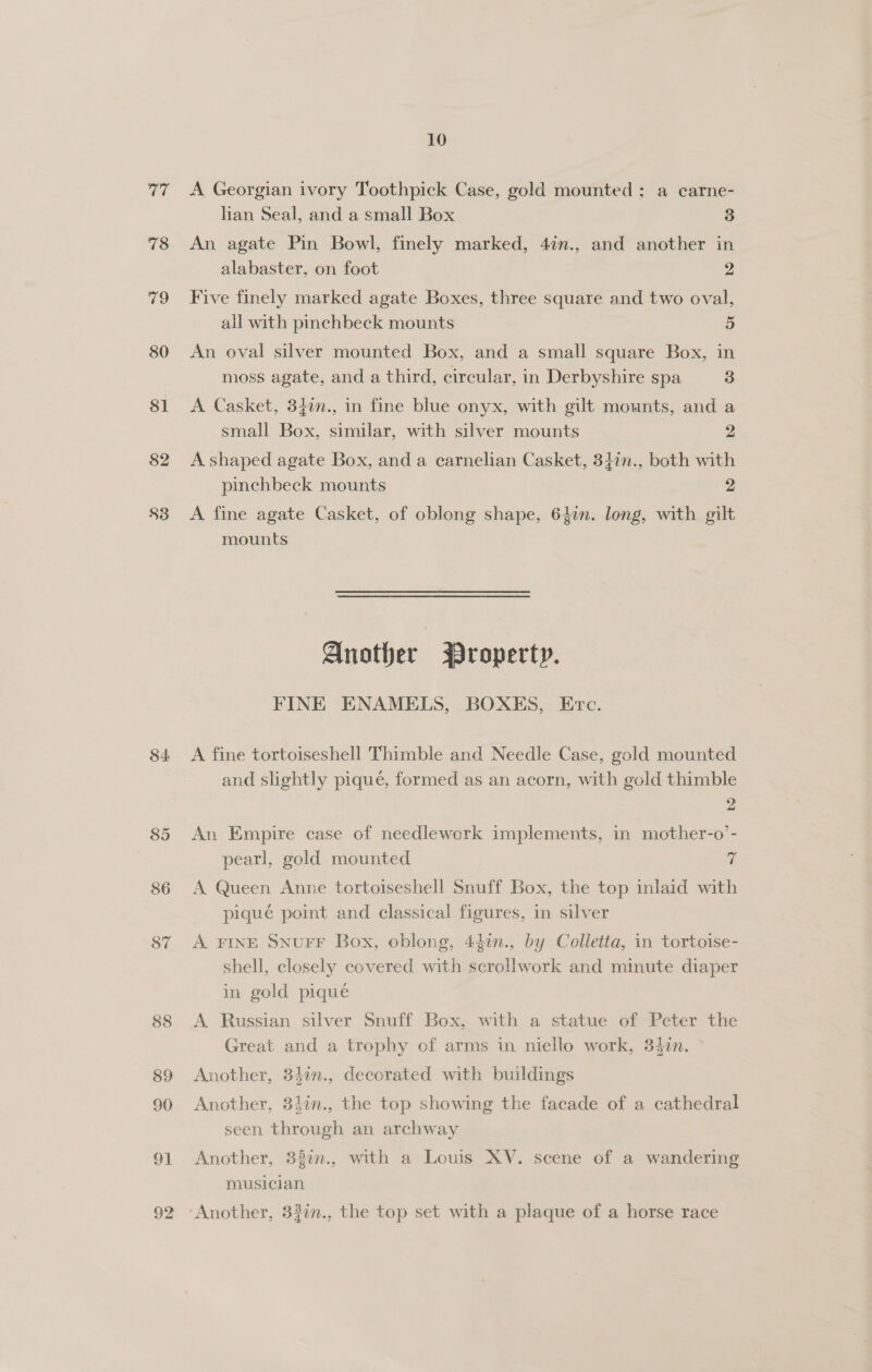 77 78 79 80 81 82 $3 84 85 86 87 88 89 90 91 92 10 A Georgian ivory Toothpick Case, gold mounted ; a carne- lian Seal, and a small Box 3 An agate Pin Bowl, finely marked, 47n., and another in alabaster, on foot 2 Five finely marked agate Boxes, three square and two oval, all with pinchbeck mounts 5 An oval silver mounted Box, and a small square Box, in moss agate, and a third, circular, in Derbyshire spa 3 A Casket, 347n., in fine blue onyx, with gilt mounts, and a small Box, similar, with silver mounts 2 A shaped agate Box, and a carnelian Casket, 34in., both with pinchbeck mounts 2 A fine agate Casket, of oblong shape, 62in. long, with gilt mounts Another Property. FINE ENAMELS, BOXES, Erc. A fine tortoiseshell Thimble and Needle Case, gold mounted and slightly piqué, formed as an acorn, with gold thimble 2 An Empire case of needlework implements, in mother-o’- pearl, gold mounted 7 A Queen Anne tortoiseshell Snuff Box, the top inlaid with pique point and classical figures, in silver A. FINE SNUFF Box, oblong, 447n., by Colletta, in tortoise- shell, closely covered with scrollwork and minute diaper in gold pique A. Russian silver Snuff Box, with a statue of Peter the Great and a trophy of arms in niello work, 347n. ° Another, 84in., decorated with buildings Another, 34in., the top showing the facade of a cathedral seen through an archway Another, 38in., with a Louis XV. scene of a wandering musician