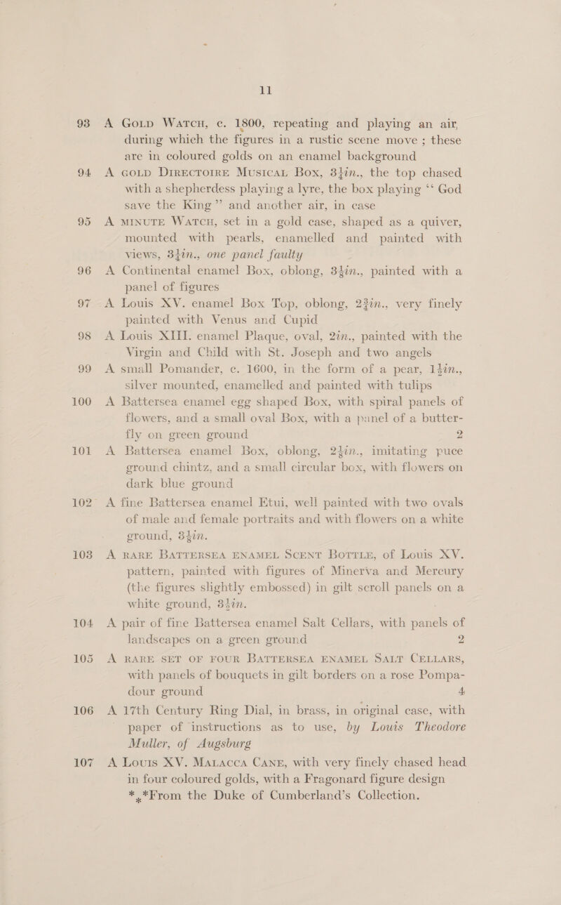 93 94 95 96 OF 98 og 100 101 108 106 107 ll A Goip Watcu, c. 1800, repeating and playing an air, during which the figures in a rustic scene move ; these are in coloured golds on an enamel background A GoL_p DirecTorrE Musicat Box, 3}in., the top chased with a shepherdess playing a lyre, the box playing ‘‘ God save the King” and another air, in case A MINUTE WatTcu, set in a gold case, shaped as a quiver, mounted with pearls, enamelled and painted with views, 340n., one panel faulty A Continental enamel Box, oblong, 34in., painted with a panel of figures A Louis XV. enamel Box Top, oblong, 23in., very finely painted with Venus and Cupid A Louis XIII. enamel Plaque, oval, 2in., painted with the Virgin and Child with St. Joseph and two angels A small Pomander, c. 1600, in the form of a pear, 14¢n., silver mounted, enamelled and painted with tulips A Battersea enamel egg shaped Box, with spiral panels of flowers, and a small oval Box, with a panel of a butter- fly on green ground 2 A Battersea enamel Box, oblong, 24in., imitating puce ground chintz, and a small circular box, with flowers on dark blue ground of male and female portraits and with flowers on a white sround, 34in. A RARE BATTERSEA ENAMEL SCENT Bott ie, of Louis XV. pattern, painted with figures of Minerva and Mercury (the figures slightly embossed) in gilt scroll panels on a white ground, 3430n. A pair of fine Battersea enamel Salt Cellars, with panels of landscapes on a green ground 2 A RARE SET OF FOUR BATTERSEA ENAMEL SALT CELLARS, with panels of bouquets in gilt borders on a rose Pompa- dour ground 4 A 17th Century Ring Dial, in brass, in original case, with paper of instructions as to use, by Louis Theodore Muller, of Augsburg A Louis XV. Matacca Cane, with very finely chased head in four coloured golds, with a Fragonard figure design *.*From the Duke of Cumberland’s Collection.