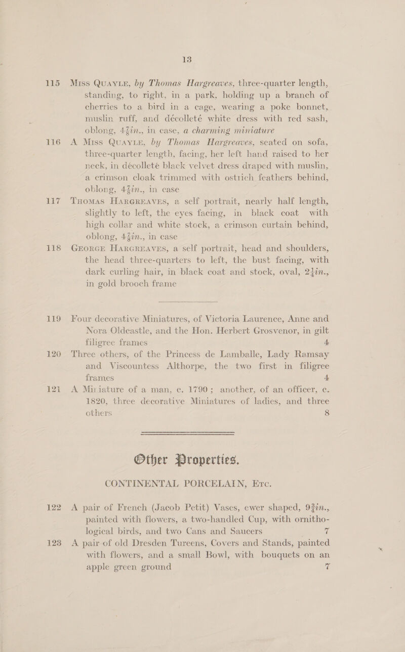 115 Miss QuayvLe, by Thomas Hargreaves, three-quarter length, standing, to right, in a park, holding up a branch of cherries to a bird in a cage, wearing a poke bonnet, muslin ruff, and décolleté white dress with red sash, oblong, 47n., in ease, a charming miniature 116 A Miss QuayLeE, by Thomas Hargreaves, seated on sofa, three-quarter length, facing, her left hand raised to her neck, in décolleté black velvet dress draped with muslin, a crimson cloak trimmed with ostrich feathers behind, oblong, 427n., in case 117 Tuomas HARGREAVES, a self portrait, nearly half length, slightly to left, the eyes facing, in black coat with high collar and white stock, a crimson curtain behind, oblong, 4f2n., in case 118 GrEorGE HARGREAVES, a self portrait, head and shoulders, the head three-quarters to left, the bust facing, with dark curling hair, in black coat and stock, oval, 240n., in gold brooch frame  119 Four decorative Miniatures, of Victoria Laurence, Anne and Nora Oldeastle, and the Hon. Herbert Grosvenor, in gilt filigree frames A, 120 Three others, of the Princess de Lamballe, Lady Ramsay and Viscountess Althorpe, the two first in filigree frames A, 121 A Miriature of a man, c. 1790; another, of an officer, c. 1820, three decorative Miniatures of ladies, and three others 8 Other Broperties. CONTINENTAL PORCELAIN, Etc. 122 A pair of French (Jacob Petit) Vases, ewer shaped, 920n., painted with flowers, a two-handled Cup, with ornitho- logical birds, and two Cans and Saucers | ve 123 A pair-of old Dresden Tureens, Covers and Stands, painted with flowers, and a small Bowl, with bouquets on an apple green ground fe