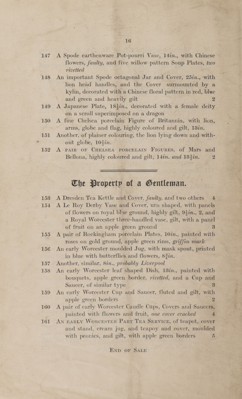 147 148 150 151 152 1538 154 155 156 157 158 159 160 161 16 A Spode earthenware Pot-pourri Vase, 140n., with Chinese flowers, faulty, and five willow pattern Soup Plates, two rivetted An important Spode octagonal Jar and Cover, 25in., with hon head handles, and the Cover surmounted by a kylin, decorated with a Chinese floral pattern in red, blue and green and heavily gilt 2 A Japanese Plate, 184in., decorated with a female deity on a scroll superimposed on a dragon A fine Chelsea porcelain Figure of Britannia, with lion, arms, globe and flag, highly coloured and gilt, 13¢n. Another, of plainer colouring, the lion lying down and with- out globe, 104¢n. A PAIR OF CHELSEA PORCELAIN FiGuRES, of Mars and Bellona, highly coloured and gilt, 14¢n. and 184in. 2 Che Property of a Gentleman. A Dresden Tea Kettle and Cover, faulty, and two others 4 A Le Roy Derby Vase and Cover, urn shaped, with panels of flowers on royal blie ground, highly gilt, 94in., 2, and a Royal Worcester three-handled vase, gilt, with a panel of fruit on an apple green ground 3 A pair of Rockingham porcelain Plates, 100. , painted with roses on gold ground, apple green rims, arin mark An early Worcester moulded Jug, with mask spout, printed in blue with butterflies and flowers, 82in. Another, similar, 82n., probably Liverpool An early Worcester leaf shaped Dish, 137n., painted with bouquets, apple green border, rivetted, and a Cup and Saucer, of similar type 3 An early Worcester Cup and Saucer, fluted and gilt, with apple green borders 2 A. pair of early Worcester Caudle Cups, Covers and Saucers, painted with flowers and fruit, one cover cracked 4 AN EARLY WoRCESTER Part TEA SERVICE, of teapot, cover and stand, cream jug, and teapoy and cover, moulded with peonies, and gilt, with apple green borders 5 END OF SALE