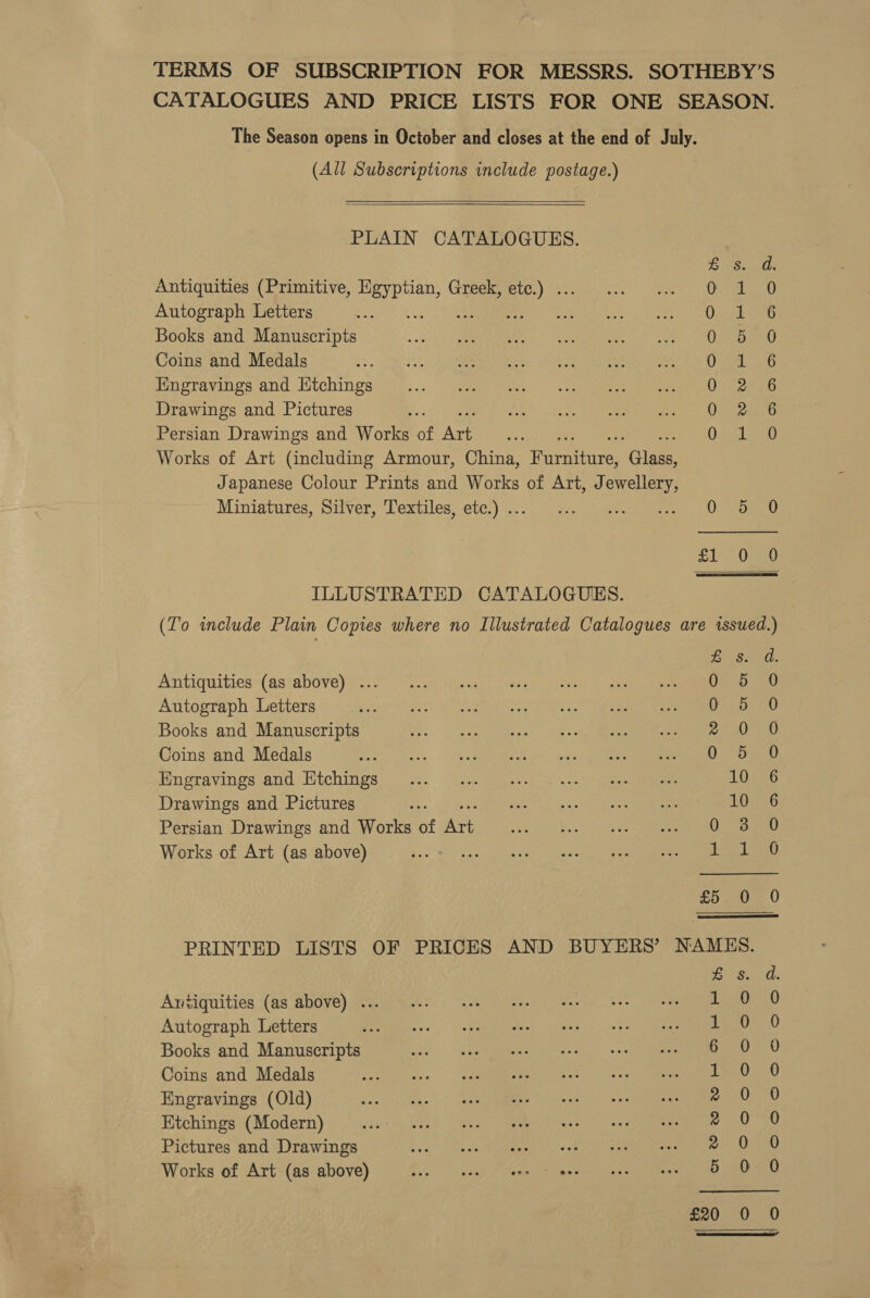 TERMS OF SUBSCRIPTION FOR MESSRS. SOTHEBY’S CATALOGUES AND PRICE LISTS FOR ONE SEASON. The Season opens in October and closes at the end of July. (All Subscriptions include postage.)    PLAIN CATALOGUES. yaa Antiquities (Primitive, Pe Greek, ae LEE RL, Autograph Letters : WES Bs Books and Manuscripts O72 AG Coins and Medals OSE 6 Engravings and Ktchings 022860 Drawings and Pictures 0. ieo Persian Drawings and Works of Age OR Works of Art (including Armour, China, Teeetire ‘Glee Japanese Colour Prints and Works of Art, Jewellery, Miniatures, Sitver, Textiles;-ete.) 6:0.) css: ee cn een eae Lie Ora ILLUSTRATED CATALOGUES. (To include Plain Copies where no Illustrated Catalogues are issued.) ees 0. Antiquities (as above) ... Os) Autograph Letters aah eR PRT ae ROU OL Books and Manuscripts Meret CR eR oe eS ek ED oy Coins and Medals ; es pe | Engravings and Etchings 10 ee6 Drawings and Pictures LOes6 Persian Drawings and Works of Art Ort en) Works of Art (as above) inet he 0 £5 0  PRINTED LISTS OF PRICES AND BUYERS’ NAMES. Antiquities (as above) ... Autograph Letters Books and Manuscripts Coins and Medals Engravings (Old) Etchings (Modern) Pictures and Drawings See ies &lt;element &lt;4 Works of Art (as above) See pe eo AwWmWnwnmnvnroaorr yA eo Oe oe ee Sooo oscao = £20 =, ar, 