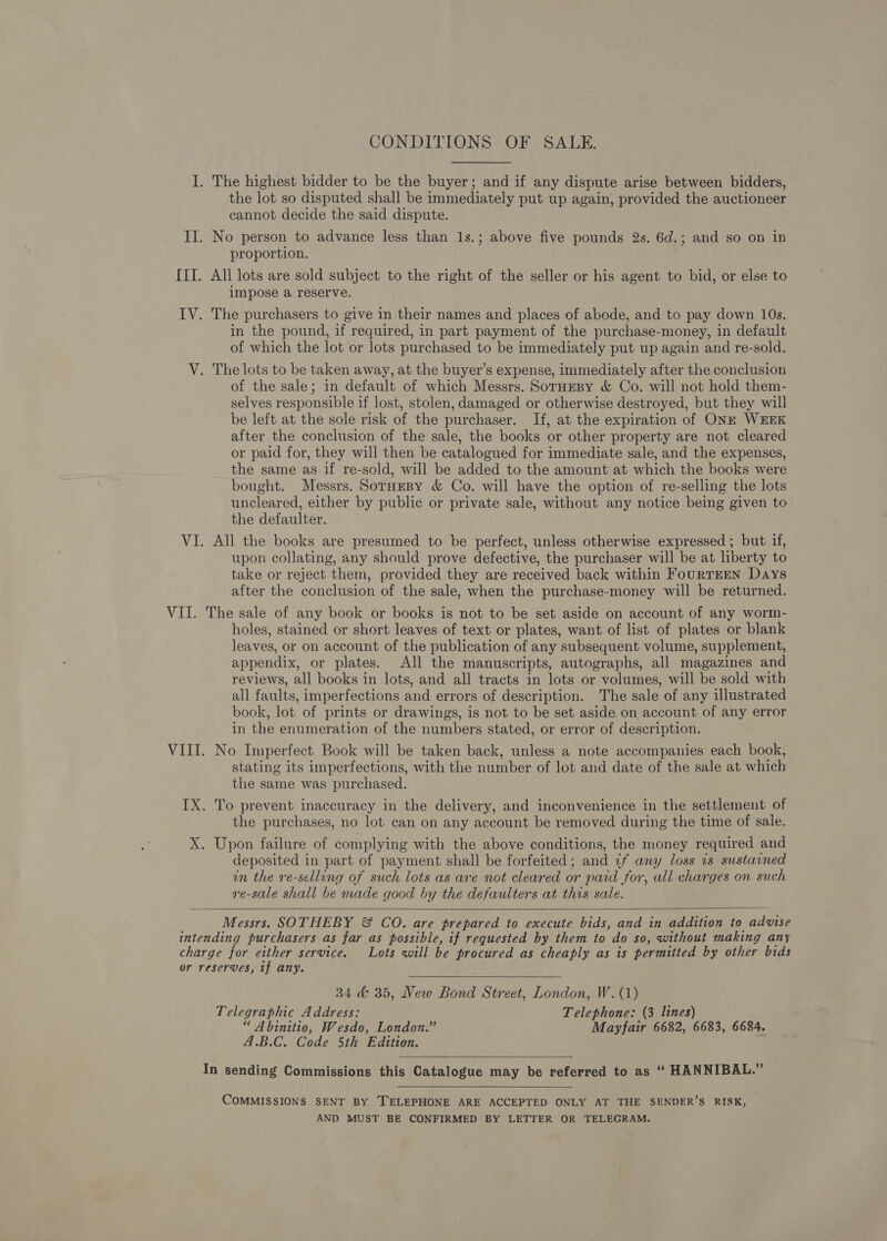 CONDITIONS OF SALE. I. The highest bidder to be the buyer; and if any dispute arise between bidders, the lot so disputed shall be immediately put up again, provided the auctioneer cannot decide the said dispute. II. No person to advance less than 1s.; above five pounds 2s. 6d.; and so on in proportion. III. All lots are sold subject to the right of the seller or his agent to bid, or else to impose a reserve. IV. The purchasers to give in their names and places of abode, and to pay down 10s. in the pound, if required, in part payment of the purchase-money, in default of which the lot or lots purchased to be immediately put up again and re-sold. V. The lots to be taken away, at the buyer’s expense, immediately after the conclusion of the sale; in default of which Messrs. SorHeBy &amp; Co. will not hold them- selves responsible if lost, stolen, damaged or otherwise destroyed, but they will be left at the sole risk of the purchaser. If, at the expiration of ONE WEEK after the conclusion of the sale, the books or other property are not cleared or paid for, they will then be catalogued for immediate sale, and the expenses, the same as if re-sold, will be added to the amount at which the books were bought. Messrs. SorHeBy &amp; Co. will have the option of re-selling the lots uncleared, either by public or private sale, without any notice being given to the defaulter. VI. All the books are presumed to be perfect, unless otherwise expressed ; but if, upon collating, any should prove defective, the purchaser will be at liberty to take or reject them, provided they are received back within FourTEEN Days after the conclusion of the sale, when the purchase-money will be returned. VII. The sale of any book or books is not to be set aside on account of any worm- holes, stained or short leaves of text or plates, want of list of plates or blank leaves, or on account of the publication of any subsequent volume, supplement, appendix, or plates. All the manuscripts, autographs, all magazines and reviews, all books in lots, and all tracts in lots or volumes, will be sold with all faults, imperfections and errors of description. The sale of any illustrated book, lot of prints or drawings, is not to be set aside on account of any error in the enumeration of the numbers stated, or error of description. VIII. No Imperfect Book will be taken back, unless a note accompanies each book, stating its imperfections, with the number of lot and date of the sale at which the same was purchased. IX. To prevent inaccuracy in the delivery, and inconvenience in the settlement of the purchases, no lot can on any account be removed during the time of sale. X. Upon failure of complying with the above conditions, the money required and deposited in part of payment shall be forfeited; and ¢f any loss 7s sustained in the re-selling of such lots as are not cleared or paid for, all charges on such re-sale shall be made good by the defaulters at this sale.  Messrs. SOTHEBY &amp; CO. are prepared to execute bids, and in addition to advise intending purchasers as far as possible, if requested by them to do so, without making any charge for either service. Lots will be procured as cheaply as is permitted by other bids or reserves, tf any.  34 &amp; 35, New Bond Street, London, W. (1) Telegraphic Address: Telephone: (3 lines) “ A binitio, Wesdo, London.” Mayfair 6682, 6683, 6684. A.B.C. Code 5th Edition.  In sending Commissions this Catalogue may be referred to as ‘“ HANNIBAL.”  COMMISSIONS SENT BY TELEPHONE ARE ACCEPTED ONLY AT THE SENDER’S RISK, AND MUST BE CONFIRMED BY LETTER OR TELEGRAM.