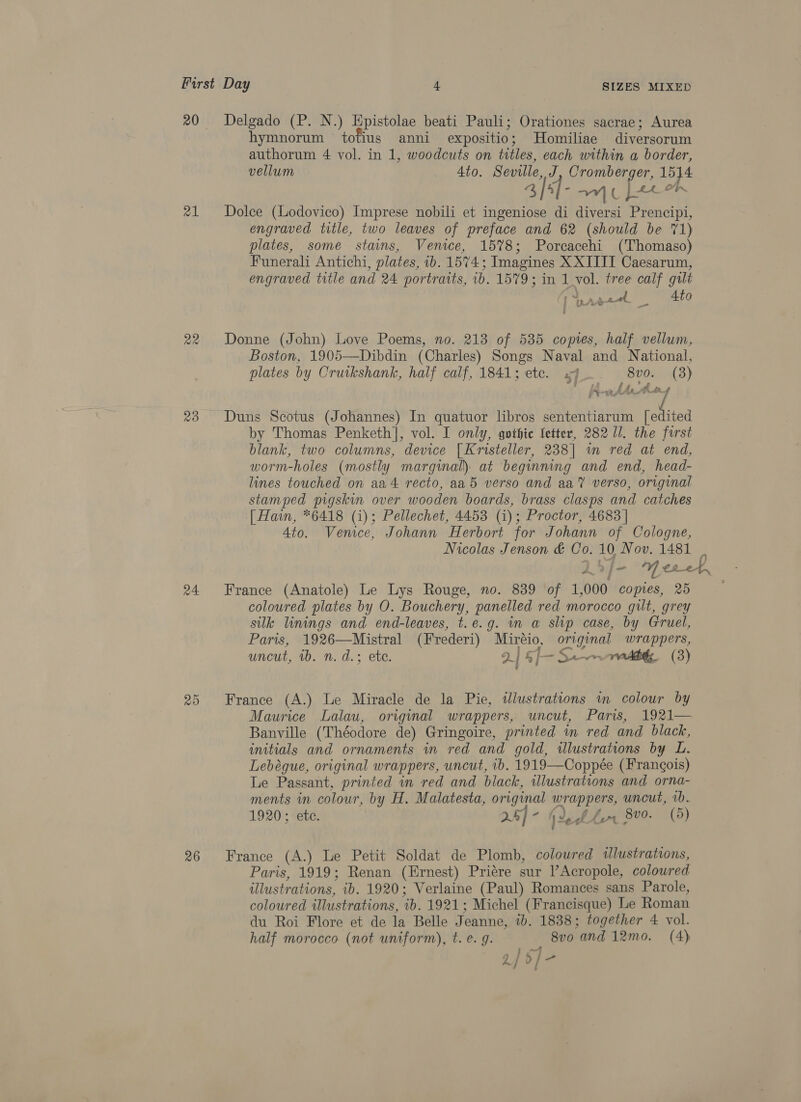 20 21 20 a4 20 Delgado (P. N.) Hpistolae beati Pauli; Orationes sacrae; Aurea hymnorum totius anni expositio; Homiliae diversorum authorum 4 vol. in 1, woodcuts on titles, each within a border, vellum _ Ato. Seville, J, Cromberger, 1514 afd omc Leet Dolce (Lodovico) Imprese nobili et ingeniose di diversi Prencipi, engraved title, two leaves of preface and 62 (should be 71) plates, some stains, Venice, 15%8; Porcacehi (Thomaso) Funerali Antichi, plates, ib. 1574; Imagines X XIIII Caesarum, engraved title and 24 portraits, 1b. 1579; in 1 vol. tree calf gilt ey ee, Be 37, Donne (John) Love Poems, no. 213 of 535 copies, half vellum, Boston, 1905—Dibdin (Charles) Songs Naval and National, plates by Orutkshank, half calf, 1841; etc. of 8vo. (3) * my | Le Duns Scotus (Johannes) In quatuor libros sententiarum se by Thomas Penketh], vol. I only, gothic fetter, 282 11. the first blank, two columns, device [Kristeller, 238] in red at end, worm-holes (mostly marginal): at beginning and end, head- lines touched on aa4 recto, aa5 verso and aa’? verso, original stamped pigskin over wooden boards, brass clasps and catches [ Hain, *6418 (i); Pellechet, 4453 (i); Proctor, 4683 | Ato. Venice, Johann Herbort for Johann of Cologne, Nicolas Jenson &amp; Co. 10, Nov. 1481 France (Anatole) Le Lys Rouge, no. 839 of 1,000 copies, 25 coloured plates by O. Bouchery, panelled red morocco gilt, grey silk linings and end-leaves, t.e.g. in a slip case, by Gruel, Paris, 1926—Mistral (Frederi) Miréio, original wrappers, uncut, 40. n. d.: ete. 2| &amp;[- Sn nb (3) France (A.) Le Miracle de la Pie, illustrations im colour by Maurice Lalau, original wrappers, uncut, Paris, 1921— Banville (Théodore de) Gringoire, printed in red and black, initials and ornaments in red and gold, illustrations by L. Lebégue, original wrappers, uncut, ib. 1919—Coppée (Frangois) Le Passant, printed in red and black, illustrations and orna- ments in colour, by H. Malatesta, original wrappers, uncut, vb. 1920; ete. 24] - (deb Lr 8v9. (5) France (A.) Le Petit Soldat de Plomb, colowred illustrations, Paris, 1919; Renan (Ernest) Priére sur l’Acropole, colowred illustrations, ib. 1920; Verlaine (Paul) Romances sans Parole, coloured illustrations, ib. 1921; Michel (Francisque) Le Roman du Roi Flore et de la Belle Jeanne, 1b. 1838; together 4 vol. half morocco (not uniform), t. e. g. : 8vo and 12mo. (4)