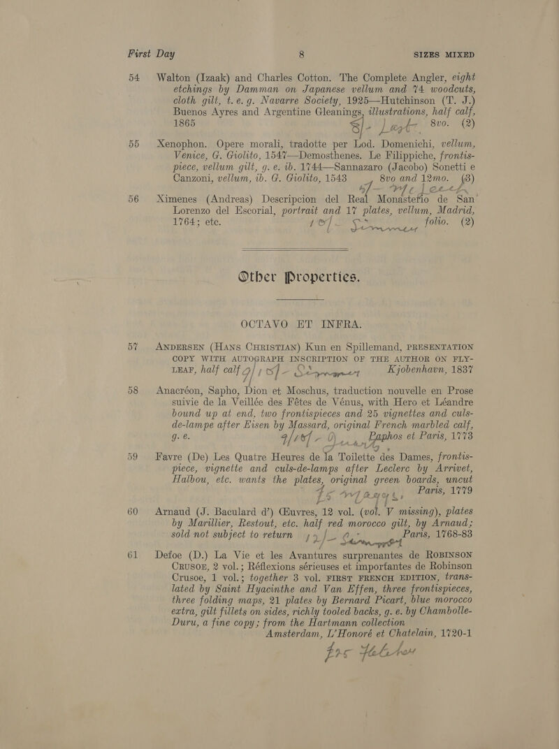 o4 55 06 57 58 60 61 Walton (Izaak) and Charles Cotton. The Complete Angler, eight etchings by Damman on Japanese vellum and %4 woodcuts, cloth gilt, t.e.g. Navarre Society, 1925—Hutchinson (T. J.) Buenos Ayres and Argentine Gleanings Th ea half calf, 1865 8) got 800. (2) yt: Xenophon. Opere morali, tradotte per Lod. i a vellum, Venice, G. Grolito, 1547—Demosthenes. Le Filippiche, frontis- prece, vellum gilt, g. e. b. 1744-Sannazaro (Jacobo) Sonetti e Canzoni, vellum, ib. G. Giolito, 1548 _, 8vo and 12mo. (3) 4 on Ay f CL. tf ‘ Ximenes (Andreas) Descripcion del Real Monastetio de San Lorenzo del Escorial, portrait and 17 plates, vellum, Madrid, 1764; ete. Dad fesse e Sp: folio. (2)   Other Properties. OCTAVO ET INFRA. ANDERSEN (Hans CHristTIAN) Kun en Spillemand, PRESENTATION COPY WITH AUTOGRAPH INSCRIPTION OF THE AUTHOR ON FLY- C &amp; LEAF, half calf] | of- A She ye Kjobenhavn, 1837 Anacréon, Sapho, Dion et Moschus, traduction nouvelle en Prose suivie de la Veillée des Fétes de Vénus, with Hero et Léandre bound up at end, two frontispreces and 25 vignettes and culs- de-lampe after Eisen by Massard, original French marbled calf, g. @. 4/00] - 6) _ piphos et Paris, 1773 Favre (De) Les Quatre Heures de Ay ae des Dames, frontis- prece, vignette and culs-de-lamps after Leclerc by Arrivet, Hulbou, etc. wants the plates, kA green boards, uncut 4 , “4 an , Paris, Li¥o f | fe By Gt , f j= a aod ff Arnaud (J. Baculard d’) Ciuvres, 12 vol. (vol. V missing), plates by Marillier, Restout, etc. half red morocco gilt, by Arnaud; sold not subject to return y efiivudes Paris, 1768-83 O] harry G4 Defoe (D.) La Vie et les Avantures surprenantes de ROBINSON CRUSOE, 2 vol.; Réflexions sérieuses et importantes de Robinson Crusoe, 1 vol.; together 3 vol. FIRST FRENCH EDITION, trans- lated by Saint Hyacinthe and Van Effen, three fr ontispieces, three folding maps, 21 plates by Bernard Picart, blue morocco extra, gilt fillets on sides, richly tooled backs, g. e. by Chambolle- Duru, a fine copy; from the Hartmann collection Amsterdam, L’ Honoré et Chatelam, 1720-1 fis febtov