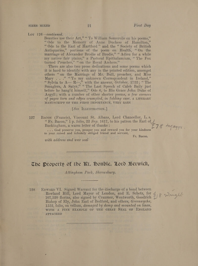 Lor 126—continued. Beauties use their Art,” “To William Somervile on his poems,” “Ode to the Memory of Anne Duchess of Hamilton,” “Ode to the Harl of Hartford” and the “ Society of British Antiquaries,’ portions of the poem on Health, “On the marriage of Alexander Brodie of Brodie,” “ Adieu for a while my native fair plains,” a Pastoral Epithalamium, “The Fox turned Preacher,” “on the Royal Archers.” There are also two prose dedications and some poems which it is hard to identify with any in the printed edition, amongst others “on the Marriage of Mr. Bull, preacher, and Miss Mary .. .” “To my unknown Correspondent in Ireland,” “ Sylvia to A— R—,”’ with the answer, October, 1722; “ The Smuglers, A Satyr,” “The Last Speech of Caleb Baily just before he hang’d himself,” Ode 6, to His Grace John Duke of Argyll; with a number of other shorter poems, a few corners of pages torn and edges crumpled, in folding case, A LITERARY MANUSCRIPT OF THE FIRST IMPORTANCE, VERY RARE [See ILLusTRATION. | 127 Bacon (Francis), Viscount St. Albans, Lord Chancellor, L. s. “Fr, Bacon,” 1 p. folio, 22 Sep. 1617, ‘to his patron the Earl of J Buckingham, a warm letter of thanks : oa &amp; Ons . God preserve you, prosper you and reward you for your kindness fo. yout raised and infinitely obliged friend and servant, Lat) bs Fr. Bacon. with address and wax seal   The Property of the Rt. honble. Lord Berwick, Attingham Park, Shrewsbury. eee ee 128 Epwarp VI. Signed Warrant for the discharge of a bond between | Rowland Hill, Lord Mayor of London, and E. Schetz, for 4, 5 ,S,.U4/ 107,520 florins, also signed by Cranmer, Wentworth, Goodrich ‘L ie ee Bishop of Ely, John Earl of Bedford, and others, Greenwyche, 1552, folio, on vellum, damaged by damp and mounted on linen, WITH A FINE EXAMPLE OF THE GREAT SEAL OF HNGLAND ATTACHED  