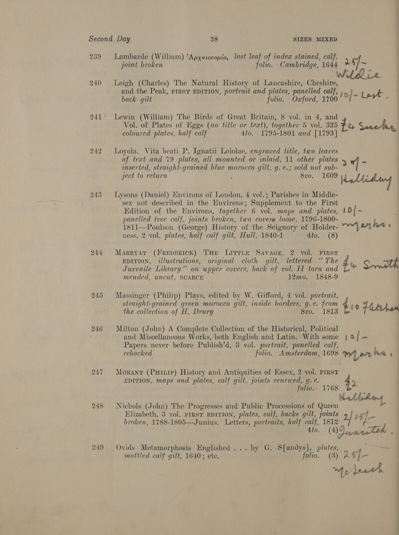 243 244 246 247 248 249 Lambarde (William) ’Apxavovoyiéa, last leaf of index stained, calf. joint broken folio. Cambridge, Lies hy Leigh (Charles) The Natural History of Lancashire, a and the Peak, FIRST EDITION, portrait and plates, panelled calf, ao &gt;)- A back gilt folio. Ozford, 1%700° ~: Lewin (William) The Birds of Great Britain, 8 vol. in 4, and Vol. of Plates of Eggs (no title or text), together 5 vol. 325 fa Sareter, coloured plates, half calf. 4to. 1795-1801 and [1793] | Loyola. Vita beati P. Ignatii Loiolae, engraved title, two leaves of text and 79 plates, all mounted or inlaid, 11 other plates “f ra inserted, straight-grained blue morocco gilt, g.e.; sold not sub- ject to return 8vo. 1609 id / ww Lysons (Daniel) Environs of London, 4 vol.; Parishes in Middle- sex not described in the Environs; Supplement to the First Edition of the Environs, together 6 vol. maps and plates, | b| roy panelled tree calf, joints broken, two covers loose, 1796-1800- he 1811—Poulson (George) History of the Seignory of Holder- Y“| 4% : ness, 2 vol. plates, half calf gilt, Hull, 1840-1 4to. (8) Marryat (FREepERIcK) THE LitrLe Savace, 2 vol. FIRST EDITION, illustrations, original cloth gilt, lettered “The $ 0 ae Juvenile Library” on upper covers, back of vol. LL torn and Bs mended, uncut, SCARCE 12mo. 1848-9 Massinger (Philip) Plays, edited by W. Gifford, 4 vol. portrait, straight-grained green morocco gilt, inside borders, g.e. from 4 4 the collection of H, Drury vo. 1813 b'® tem Milton (John) A Complete Collection of the Historical, Political and Miscellaneous Works, both English and Latin. With some } ® { -_ Papers never before Publish’d, 3 vol. portrait, panelled calf, rebacked folio. Amsterdam, 1698 has? wre ha t Morant (Puinrpe) History and Antiquities of Essex, 2 vol. FIRST EDITION, maps and plates, calf gilt, joints renewed, g. é. 49 folio. 1768 Wedding Nichols (John) The Progresses and Public Processions of Queen Elizabeth, 3 vol. rrrst EDITION, plates, calf, backs gilt, joints 2] 16]— broken, 1788-1805—Junius. Letters, portraits, half calf, 1812 Ato. (4) ? we Ovids Metamorphosis Hnglished ... by G. S[andys], plates, a mottled calf gilt, 1640; ete. folio. (3) ATp-