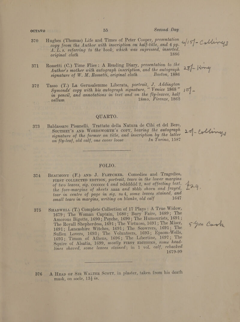 370 371 302 373 374 375 376 55 Second Day Hughes (Thomas) Life and Times of Peter Cooper, presentation copy from the Author with inscription on half-title, and 4 pp. A. L.s. referring to the book, which was supressed, inserted, original cloth 1886 Rossetti (C.) Time Flies: A Reading Diary, presentation to the Author’s mother with autograph inscription, and the autograph signature of W. M. Rossetti, original cloth Boston, 1886 Tasso (T.) La Gerusalemme Liberata, portrait, J. Addington Symonds’ copy with his autograph signature, “ Venice 1868 ” in pencil, and annotations in text and on the fly-leaves, half vellum 18mo. Firenze, 1862 QUARTO. Baldassare Pisanelli. Trattato della Natura de Cibi et del Bere, SouTHEY’s AND WorDSWoRTH’s copy, bearing the autograph signature of the former on title, and inscription by the latter on fly-leaf, old calf, one cover loose In Torino, 1587 FOLIO. Beaumont (F.) anp J. Fiercuer. Comedies and Tragedies, FIRST COLLECTED EDITION, portrait, tears in the lower margins of two leaves, sig. ceccecc 4 and Ddddddd 2, not affecting text, the fore-margins of sheets Aaaa and Bbbb shorn and frayed, tear in centre of page in sig. S34, some leaves stained, and small tears in margins, writing on blanks, old calf 1647 SHADWELL (T.) Complete Collection of 17 Plays: A True Widow, 1679; The Woman Captain, 1680; Bury Faire, 1689; The Amorous Bigotte, 1690; Psyche, 1690; The Humourists, FGO4 The Royall Shepherdess, 1691; The Virtuoso, 1691; The Miser, Sullen Lovers, 1693; The Volunteers, 1693; Epsom-Wells, 1693; Timon of Athens, 1696; The Libertine, 1697; The Squire of Alsatia, 1699, mostly FIRST EDITIONS, Some head- lines shaved, some leaves stained; in 1 vol. calf, rebacked 1679-99  A Heap or Sir Watter Scort, in plaster, taken from his death mask, on socle, 134 in. 1, 2A , ; . G/ 149 / sa Arne a aaf Keng ) 5] - ies Pas 33 fal 3