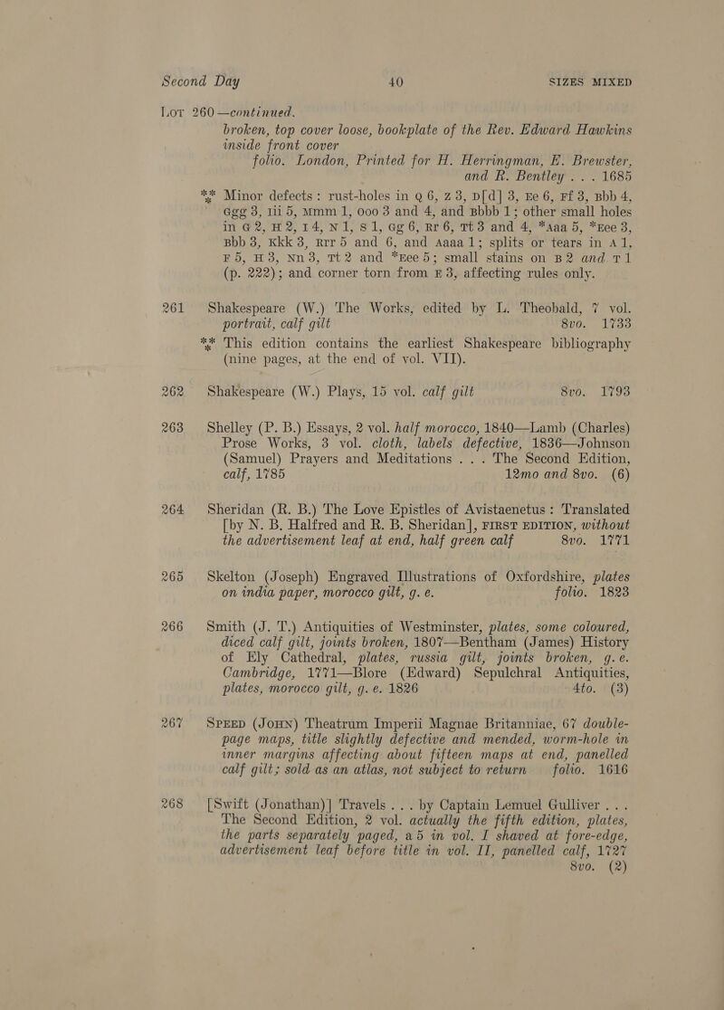 264 266 268 broken, top cover loose, bookplate of the Rev. Edward Hawkins imside front cover folio. London, Printed for H. Herringman, EF. Brewster, and R. Bentley . . . 1685 ** Minor defects : rust-holes in Q 6, z 3, D[d] 3, Ee 6, Ff 3, Bbb 4, egg 3, 1115, Mmm 1, 000 3 and 4, and Bbbb 1; other small holes in ¢2, H2,14, N1, $1, ag 6, Rr 6, TU3 and 4; *Aaa 5, *zee 3, Bbb 8, Kkk 3, Rrr5 and 6, and Aaaa1; splits or tears in A1, F5, H3, nn3, Tt2 and “Eee 5; small stains on B2 and. T1 (p. 222); and corner torn from £3, affecting rules only. Shakespeare (W.) The Works, edited by L. Theobald, 7 vol. portratt, calf gilt 8vo. 1733 ** This edition contains the earliest Shakespeare bibliography (nine pages, at the end of vol. VII). Shakespeare (W.) Plays, 15 vol. calf gilt 8vo. 1793 Shelley (P. B.) Essays, 2 vol. half morocco, 1840—Lamb (Charles) Prose Works, 3 vol. cloth, labels defective, 1836—Johnson (Samuel) Prayers and Meditations . . . The Second Edition, calf, 1785 12mo and 8vo. (6) Sheridan (R. B.) The Love Epistles of Avistaenetus : Translated [by N. B. Halfred and R. B. Sheridan], First EDITION, without the advertisement leaf at end, half green calf 8vo. 1771 Skelton (Joseph) Engraved Illustrations of Oxfordshire, plates on india paper, morocco gilt, g. e. folio. 1823 Smith (J. T.) Antiquities of Westminster, plates, some coloured, diced calf gilt, jowts broken, 1807—-Bentham (James) History of Ely Cathedral, plates, russia gilt, joints broken, g.e. Cambridge, 1%71—Blore (Edward) Sepulchral Antiquities, plates, morocco gilt, g. e. 1826 4to. (3) SPEED (JoHN) Theatrum Imperii Magnae Britanniae, 67 double- page maps, title slightly defective and mended, worm-hole m imner margins affecting about fifteen maps at end, panelled calf gilt; sold as an atlas, not subject to return folio. 1616 [Swift (Jonathan)| Travels ... by Captain Lemuel Gulliver... The Second Edition, 2 vol. actually the fifth edition, plates, the parts separately paged, a5 in vol. I shaved at fore-edge, advertisement leaf before title in vol. II, panelled calf, 1727 8vo. (2)