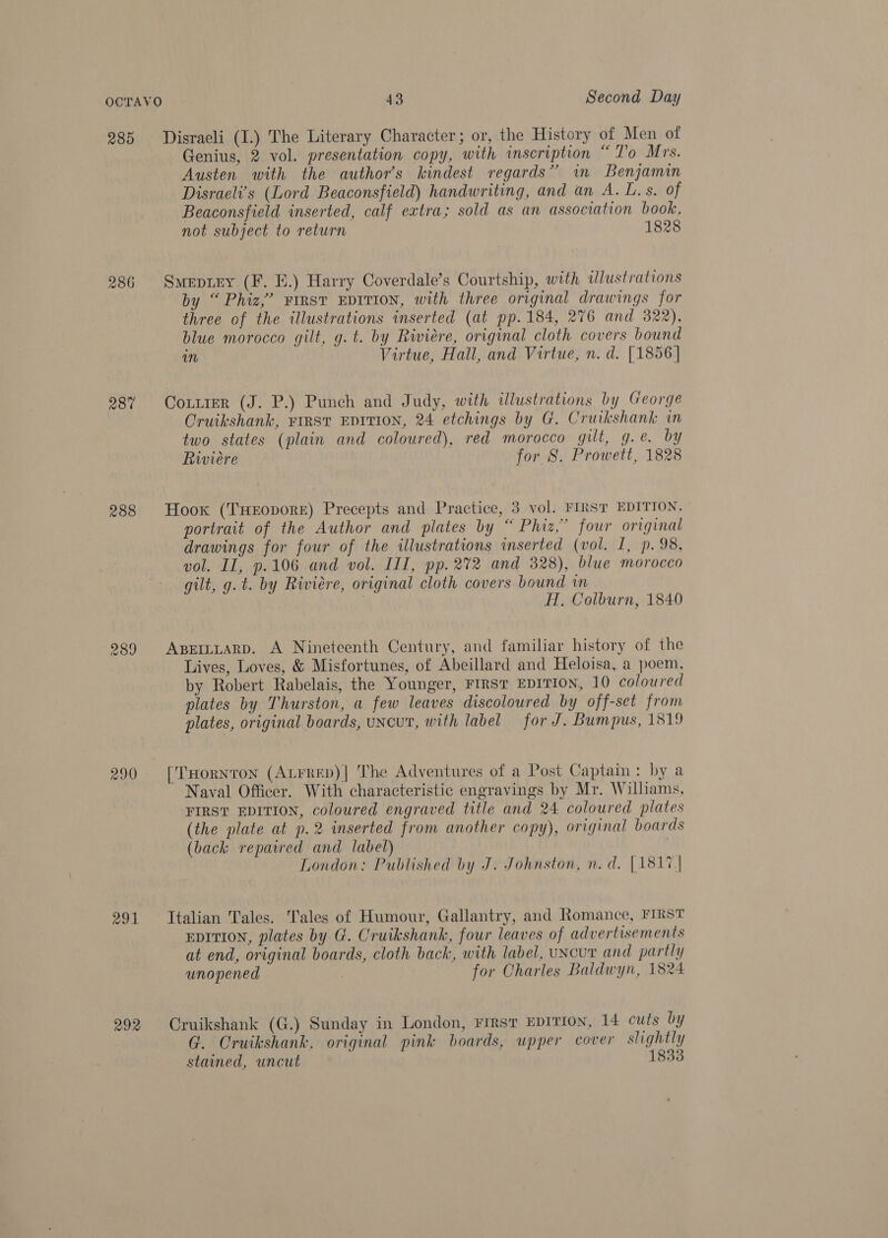 285 Disraeli (I.) The Literary Character; or, the History of Men of Genius, 2 vol. presentation copy, with inscription “To Mrs. Austen with the author’s kindest regards” in Benjamin Disraeli’s (Lord Beaconsfield) handwriting, and an A. L. s. of Beaconsfield inserted, calf extra; sold as an association book, not subject to return 1828 286 Smeprey (F. E.) Harry Coverdale’s Courtship, with tlustrations by “ Phiz,’ FIRST EDITION, with three original drawings for three of the illustrations inserted (at pp. 184, 276 and 322), blue morocco gilt, g.t. by Riviere, original cloth covers bound an Virtue, Hall, and Virtue, n. d. [1856] 987 Coxrtrer (J. P.) Punch and Judy, with illustrations by George Cruikshank, FIRST EDITION, 24 etchings by G. Cruikshank in two states (plain and coloured), red morocco gilt, g.e. by Riviere for 8S. Prowett, 1828 288 Hook (THEopoRE) Precepts and Practice, 3 vol. FIRST EDITION, portrait of the Author and plates by “ Phiz,” four original drawings for four of the illustrations inserted (vol. I, p. 98, vol. II, p.106 and vol. III, pp. 272 and 328), blue morocco gilt, g. t. by Riviere, original cloth covers bound in 7 H, Colburn, 1840 989 Aper~tarD. A Nineteenth Century, and familiar history of the Lives, Loves, &amp; Misfortunes, of Abeillard and Heloisa, a poem, by Robert Rabelais, the Younger, FIRST EDITION, 10 coloured plates by Thurston, a few leaves discoloured by off-set from plates, original boards, uncut, with label for J. Bumpus, 1819 290 [THornton (Atrrep)| The Adventures of a Post Captain: by a Naval Officer. With characteristic engravings by Mr. Williams, FIRST EDITION, coloured engraved title and 24 coloured plates (the plate at p.2 inserted from another copy), original boards (back repaired and label) | London: Published by J. Johnston, n.d. |1817| 291 Ttalian Tales. Tales of Humour, Gallantry, and Romance, FIRST EDITION, plates by G. Cruikshank, four leaves of advertisements at end, original boards, cloth back, with label, uNcur and partly unopened : for Charles Baldwyn, 1824 292 Cruikshank (G.) Sunday in London, First EDITION, 14 cuts by G. Cruikshank, original pink boards, upper cover slightly stained, uncut 1833