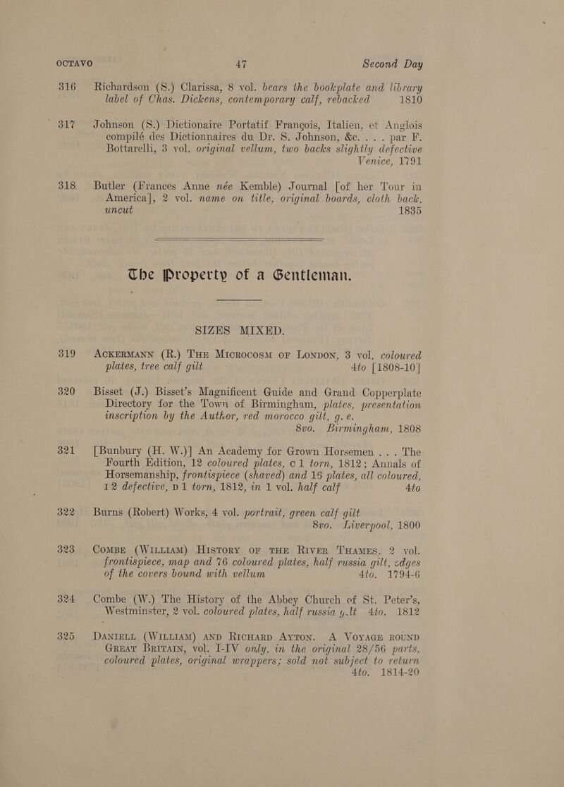 316 Richardson (8.) Clarissa, 8 vol. bears the bookplate and library label of Chas. Dickens, contemporary calf, rebacked 1810 817% Johnson (S.) Dictionaire Portatif Francois, Italien, et Anglois compilé des Dictionnaires du Dr. 8. Johnson, &amp;c. ... par F. Bottarelli, 3 vol. original vellum, two backs slightly defective Venice, 1791 318 Butler (Frances Anne née Kemble) Journal [of her Tour in America|, 2 vol. name on title, original boards, cloth back. uncut 1835    Ube Property of a Gentleman. SIZES MIXED. 319 ACKERMANN (R.) THE Microcosm or Lonpon, 3 vol. coloured plates, tree calf gilt 4to [1808-10 | 320 Bisset (J.) Bisset’s Magnificent Guide and Grand Copperplate Directory for the Town of Birmingham, plates, presentation scription by the Autker, red morocco gilt, g. e. 8v0. Birmingham, 1808 321 [Bunbury (H. W.)] An Academy for Grown Horsemen ... The Fourth Edition, 12 coloured plates, c1 torn, 1812; Annals of Horsemanship, frontispiece (shaved) and 15 plates, all coloured, 12 defective, D1 torn, 1812, in 1 vol. half calf Ato 322 Burns (Robert) Works, 4 vol. portrait, green calf gilt 8vo. Liverpool, 1800 323 ComMBE (WILLIAM) History or THE RivER THAMES, 2 vol. frontispiece, map and %6 coloured plates, half russia gilt, cdges of the covers bound with vellum 4to. 1794-6 324 Combe (W.) The History of the Abbey Church of St. Peter’s, Westminster, 2 vol. coloured plates, half russia y.lt 4to. 1812 325 DaANIELL (WILLIAM) AND Ricuarp Ayton. A VOYAGE ROUND GREAT Britarn, vol. I-IV only, in the original 28/56 parts, coloured plates, original wrappers; sold not subject to return 4to. 1814-20