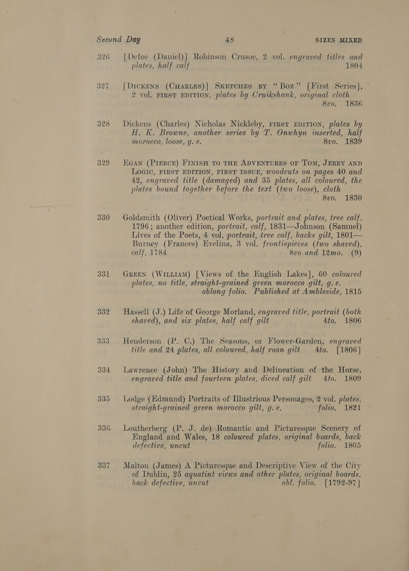 326 330 By oot 330 337 [Defoe (Daniel)| Robinson Crusoe, 2 vol. engraved titles and plates, half calf 1804 [DickENS (CHARLES)] SkEeTcHES By “Boz” | First Series], ~ 2 vol. FIRST EDITION, plates by Cruikshank, original cloth 8vo. 1836 Dickens (Charles) Nicholas Nickleby, First EDITION, plates by H, K. Browne, another series by T. Onwhyn inserted, half morocco, loose, g. e. 8vo. 1839 EGAN (PIERCE) FINISH TO THE ADVENTURES OF TOM, JERRY AND Logic, FIRST EDITION, FIRST ISSUE, woodcuts on pages 40 and 42, engraved title (damaged) and 35 plates, all coloured, the plates bound together before the text (two loose), cloth 8vo. 1830 Goldsmith (Oliver) Poetical Works, portrait and plates, tree calf, 1796; another edition, portrait, calf, 1831—Johnson (Samuel) Lives of the Poets, 4 vol. portrat, tree calf, backs gilt, 1801— Burney (Frances) Evelina, 3 vol. frontispieces (two shaved), calf, 1784 8vo and 12mo. (9) GREEN (WILLIAM) | Views of the [English Lakes], 60 coloured plates, no title, straight-grained green morocco gilt, g. €. oblong folio. Published at Ambleside, 1815 Hassell (J.) Life of George Morland, engraved title, portrait (both shaved), and six plates, half calf gilt 4to. 1806 Henderson (P. C.) The Seasons, or Flower-Garden, engraved title and 24 plates, all coloured, half roan gilt 4to. [1806] Lawrence (John) The History and Delineation of the Horse, engraved title and fourteen plates, diced calf gilt 4to. 1809 Lodge (Edmund) Portraits of Illustrious Personages, 2 vol. plates, straight-grained green morocco gilt, g.e. folio. 1821 Loutherberg (P. J. de) Romantic and Picturesque Scenery of England and Wales, 18 coloured plates, original boards, back defective, uncut folio. 1805 Malton (James) A Picturesque and Descriptive View of the City of Dublin, 25 aquatint views and other plates, original boards, back defective, uncut obl. folio. [1792-97 |