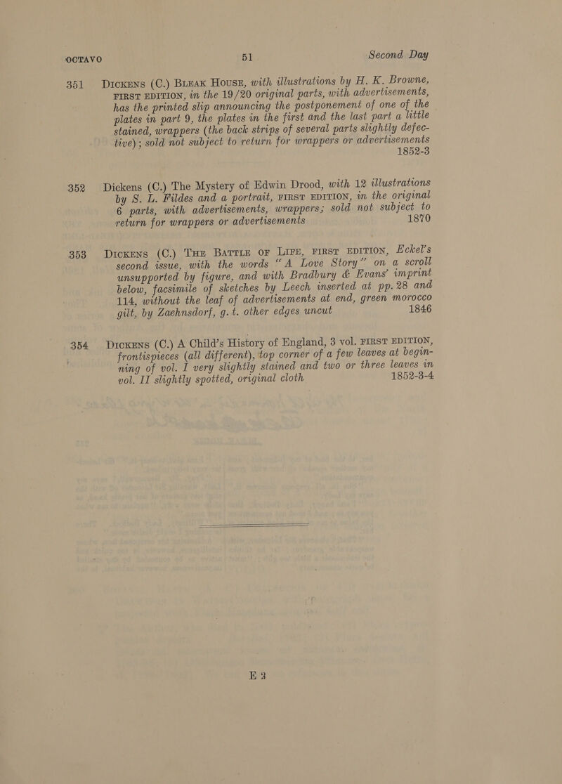 351 352 353 354 Dickens (C.) Break Houss, with illustrations by H. K. Browne, FIRST EDITION, in the 19/20 original parts, with advertisements, has the printed slip announcing the postponement of one of the plates in part 9, the plates in the first and the last part a little stained, wrappers (the back strips of several parts slightly defec- tive) ; sold not subject to return for wrappers or advertisements 1852-3 Dickens (C.) The Mystery of Edwin Drood, with 12 illustrations by S. L. Fildes and a portrait, FIRST EDITION, in the original 6 parts, with advertisements, wrappers; sold. not subject to return for wrappers or advertisements 1870 Dickens (C.) THe Barrie or LIFE, FIRST EDITION, Eckel’s second issue, with the words “A Love Story” on a scroll unsupported by figure, and with Bradbury &amp; Evans’ imprint below, facsimile of sketches by Leech inserted at pp. 28 and 114, without the leaf of advertisements at end, green morocco gilt, by Zaehnsdorf, g.t. other edges uncut 1846 Dicxens (C.) A Child’s History of England, 3 vol. FIRST EDITION, frontispieces (all different), top corner of a few leaves at begin- ning of vol. I very slightly stained and two or three leaves in vol. II slightly spotted, original cloth 1852-3-4  