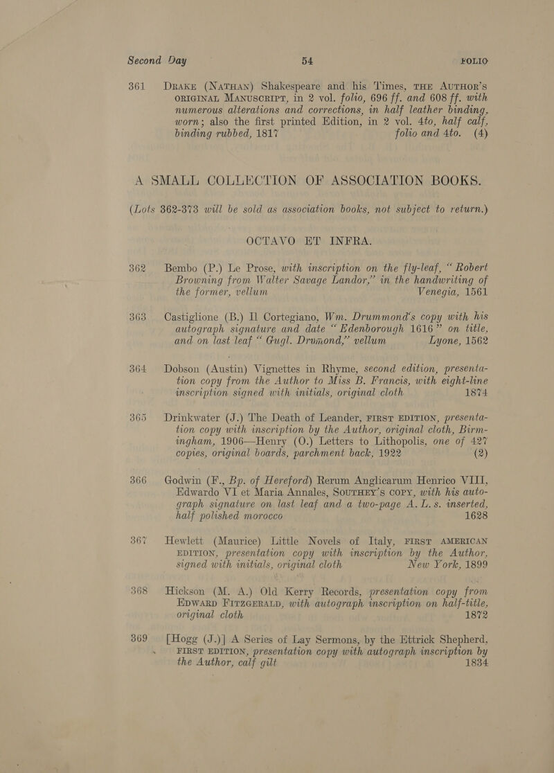 361 Drake (NaTHaAn) Shakespeare and. his Times, THE AUTHOR’S ORIGINAL Manusorirt, in 2 vol. folio, 696 ff. and 608 ff. with numerous alterations and corrections, in half leather binding, worn; also the first printed Edition, in 2 vol. 4to, half calf, binding rubbed, 1817 folio and 4to. (4) A SMALL COLLECTION OF ASSOCIATION BOOKS. (Lots 862-373 will be sold as association books, not subject to return.) OCTAVO ET INFRA. 362 Bembo (P.) Le Prose, with inscription on the fly-leaf, “ Robert Browning from Walter Savage Landor,’ in the handwriting of the former, vellum Venegia, 1561 363 Castiglione (B.) Il Cortegiano, Wm. Drummond's copy with his autograph signature and date “ Edenborough 1616” on title, and on last leaf “ Gugl. Drumond,”’ vellum Lyone, 1562 364 Dobson (Austin) Vignettes in Rhyme, second edition, presenta- tion copy from the Author to Miss B. Francis, with eight-line inscription signed with initials, original cloth 1874 365 Drinkwater (J.) The Death of Leander, FIRST EDITION, presenta- tion copy with mscription by the Author, original cloth, Birm- ingham, 1906—Henry (O.) Letters to Lithopolis, one of 427 copies, original boards, parchment back, 1922 (2) 366 Godwin (F., Bp. of Hereford) Rerum Anglicarum Henrico VIII, Edwardo VI et Maria Annales, SoUTHEY’s copy, with his auto- graph signature on last leaf and a two-page A. L.s. wmserted, half polished morocco 1628 367 Hewlett (Maurice) Little Novels of Italy, FIRst AMERICAN EDITION, presentation copy with inscription by the Author, signed with initials, original cloth New York, 1899 368 Hickson (M. A.) Old Kerry Records, presentation copy from EDWARD FITzGERALD, with autograph inscription on half-title, original cloth 1872 369 [Hogg (J.)] A Series of Lay Sermons, by the Ettrick Shepherd, FIRST EDITION, presentation copy with autograph inscription by the Author, calf gilt 1834