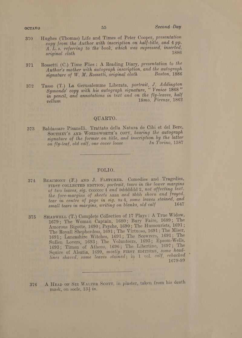 370 Hughes (Thomas) Life and Times of Peter Cooper, presentation copy from the Author with inscription on half-title, and 4 pp. A. L.s. referring to the book, which was supressed, inserted, original cloth 1886 371 Rossetti (C.) Time Flies: A Reading Diary, presentation to the Author's mother with autograph inscription, and the autograph signature of W. M. Rossetti, original cloth Boston, 1886 372 Tasso (T.) La Gerusalemme Liberata, portrait, J. Addington Symonds’ copy with his autograph signature, “ Venice 1868 ” in pencil, and annotations in text and on the fly-leaves, half vellum 18mo, Firenze, 1862 QUARTO. 3%9 Baldassare Pisanelli. Trattato della Natura de Cibi et del Bere, SouTHEY’S AND WORDSWORTH’S COPY, bearing the autograph signature of the former on title, and inscription by the latter on fly-leaf, old calf, one cover loose In Torino, 1587 FOLIO. 374 Beaumont (F.) anp J. FiercHer. Comedies and Tragedies, FIRST COLLECTED EDITION, portrait, tears in the lower margins of two leaves, sig. cececce 4 and pdddddd 2, not affecting text, the fore-margins of sheets aaaa and Bbbb shorn and frayed, tear in centre of page in sig. Ss4, some leaves stained, and small tears in margins, writing on blanks, old calf 1647 375 SHADWELL (T.) Complete Collection of 17 Plays: A True Widow, 1679; The Woman Captain, 1680; Bury Faire, 1689; The Amorous Bigotte, 1690; Psyche, 1690; ‘The Humourists, 1691; The Royall Shepherdess, 1691; The Virtuoso, 1691; The Miser, 1691; Lancashire Witches, 1691; The Scowrers, 1691; The Sullen Lovers, 1698; The Volunteers, 1693; Epsom-Wells, 1693; Timon of Athens, 1696; The Libertine, 1697; The Squire of Alsatia, 1699, mostly FIRST EDITIONS, some head- lines shaved, some leaves. stained; in 1 vol. calf, rebacked 1679-99 376 A Huap or Str Watrer Scort, in plaster, taken from his death mask, on socle, 134 in.