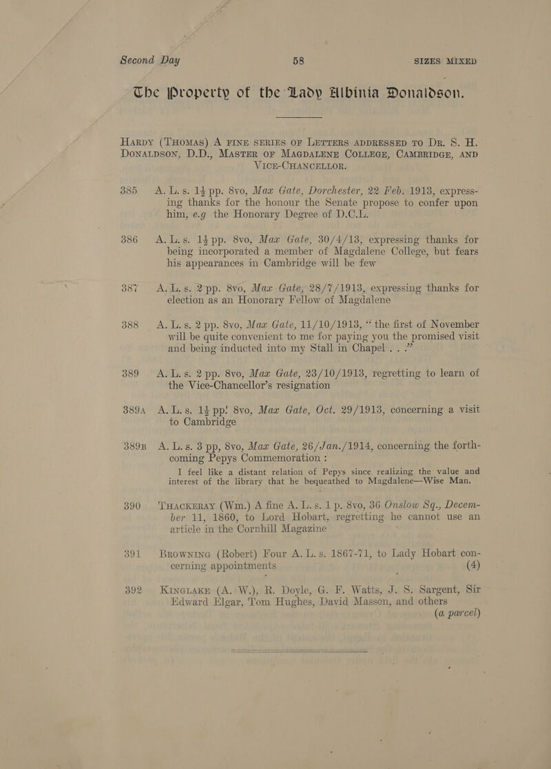 386 387 388 O89 389A 389B 390 VicE-CHANCELLOR. A. L.s. 1g pp. 8vo, Max Gate, Dorchester, 22 Feb. 1918, express- ing thanks for the honour the Senate propose to confer upon him, e.g the Honorary Degree of D.C.L. A.L.s. 14 pp. 8vo, Max Gate, 30/4/13, expressing thanks for being incorporated a member of Magdalene College, but fears his appearances in Cambridge will be few A. l.s. 2 pp. 8vo, Maz Gate, 28/7/1913, expressing thanks for election as an Honorary Fellow of Magdalene A. L.s. 2 pp. 8vo, Max Gate, 11/10/1913, “ the first of November will be quite convenient to me for paying you the promised visit and being inducted into my Stall in Chapel...” A. L.s. 2 pp. 8vo, Max Gate, 23/10/1918, regretting to learn of the Vice-Chancellor’s resignation to Cambridge A. L.s. 3 pp, 8vo, Mar Gate, 26/Jan./1914, concerning the forth- coming Pepys Commemoration : I feel like a distant relation of Pepys since realizing the value and interest of the library that he bequeathed to Magdalene—Wise Man. Tuackmray (Wm.) A fine A. Ls. 1p. 8v0, 36 Onslow Sq., Decem- ber 11, 1860, to Lord Hobart, regretting he cannot use an article in the Cornhill Magazine Brownine (Robert) Four A. L.s. 1867-71, to Lady Hobart con- cerning appointments (4) Kineiake (A. W.), R. Doyle, G. F. Watts, J. S. Sargent, Sir ~ Edward Elgar, Tom Hughes, David Masson, and others (a parcel) 