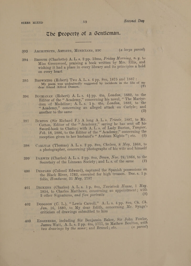 393 394 395 396 398 400 402 403 The Property of a Gentleman. Arcuirects, ARTISTS, MUSICIANS, ETC (a large parcel) Bronte (Charlotte) A. L. s. 2 pp. 12mo, Friday Morning, ”. y. tv Miss Greenwood, praising a book written by Mrs. Ellis, and wishing it had a place in every library and its principles a hold on every heart BrowNinG (Robert) Two A. L.s. 4 pp. 8vo, 1875 and 1887 : My poem was undoubtedly suggested by incidents in the life of my dear friend Alfred Domett. (2) BucHanan (Robert) A. L.s. 4$ pp. 4to, London, 188%, to the Editor of the “ Academy,” concerning his novel, “'The Martyr- dom of Madeline; A.L.s. 1p. 4to, London, 1882, to the “ Academy,” concerning an alleged attack on Carlyle; and another to the same . (3) Burron (Sir Richard F.) A long A. L.s. Trieste, 188%, to Mr. Cotton, Editor of the “ Academy,” saying he has sent off his Sword-book to Chatto; with A. L.s. of Lady Burton, Tangier, Feb. 18, 1886, to the Editor of the “ Academy,” concerning the reception given to her husband’s “ Arabian Nights”; etc. (5) CaRLYLE (Thomas) A.L.s. 2 pp. 8vo, Chelsea, 8 May, 1868, to a photographer, concerning photographs of his wife and himself Darwin (Charles) A. L.s. 2 pp. 8vo, Down, Nov. 24/ 1864, to the Secretary of the Linnean Society; and L. s. of the same (2) Desparp (Colonel Edward), captured the Spanish possessions on the Black River, 1782, executed for high treason. Hocreeep. folio, Honduras, 31 May, 178% Dickens (Charles) A.L.s. 1p. 8vo, Tavistock House, 1 May, 1854, to Charles Matthews, concerning an appointment ; with 2 other Signatures, and five portratis Dovason (C. L.), “Lewis Carroll.” AvL.s. 4 pp. 8vo, Ch. Ch. Jan. 16, 1880, to My dear Hadith, concerning Mr. Synge’s criticism of drawings submitted to him Encinerrs, including Sir Benjamin Baker, Sir John Fowler, James Watt, A. L.s. 2 pp. 4to, 1777, to Mathew Boulton, with two drawings by the same; and Brunel; ete. (a parcel)