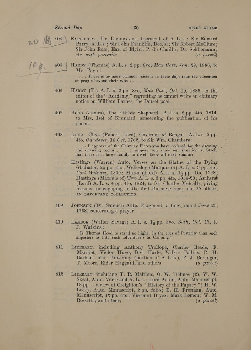 2 404.\ Exprorers. Dr. Livingstone, fragment of A. L.s.; Sir Edward v3 J Parry; AV Sad ohn Franklin, Doc. s.; Sir Robert McClure ; Sir John Ross; Earl of Elgin; P. du Chaillu: Dr. Schliemann ; ete. with portraits (a parcel) {O #, 405 | Harpy (Thomas) A. L.s. 2 pp. 8vo, Maz Gate, Jan. 29, 1886, to y BW a i Ni ge ai sy ole: ... Lhere is no more common mistake in these days than the education of people beyond their wits... 406 Harpy (T.) A.L.s. 2 pp. 8vo, Maz Gate, Oct. 10, 1886, to the editor of the “ Academy,” regretting he cannot write an obituary notice on William Barnes, the Dorset poet 407 Hoae (James), The Httrick Shepherd. A. L.s. 2 pp. 4to, 1814, to Mrs. Izet of Kinnaird, concerning the publication of his poems 408 Inpt1a. Clive (Robert, Lord), Governor of Bengal. A. L.s. 2 pp. 4to, Cundover, 16 Oct. 1762, to Sir Wm. Chambers : . I approve of the Chimney Pieces you have ordered for the dressing. , and drawing rooms ... I suppose you know our situation at Stych, that there is a large family to dwell there all next Summer. Hastings (Warren) Auto. Verses on the Statue of the Dying Gladiator, 24 pp. 4to; Wellesley (Marquis of) A. L. s. 3 pp. 4to, Fort William, 1800; Minto (Lord) A. L.s. 14 pp. 4to, 1798; Hastings (Marquis of) Two A. L. s. 3 pp. 4to, 1814-20 ; Amherst (Lord) A. L. s. 4 pp. 4to, 1824, to Sir Charles Metcalfe, giving reasons for engaging in the first Burmese war; and 20 others, AN IMPORTANT COLLECTION 409 JoHNsoNn (Dr. Samuel) Auto. Fragment, 5 lines, dated June 25, 1768, concerning a prayer 410 Lanpor (Walter Savage) A. L.s. 14 pp. 8vo, Bath, Oct. 17, to J. Watkins : Is Thomas Hood to stand no higher in the eyes of Posterity than such imposters as Pitt, such adventurers as Canning? 411 lLirerary, including Anthony Trollope, Charles Reade, I. Marryat, Victor Hugo, Bret Harte, Wilkie Collins, R. H. Barham, Mrs. Browning (portion of A. L.s.), P. J. Beranger, T: Moore, Rider Haggard, and others (a parcel) 412 Lirerary, including T. R. Malthus, O. W. Holmes (2), W. W. Skeat, Auto. Verse and A. Ls. : Lord Acton, Auto. Manuscript, 18 pp. a review of Creighton’s é History of the Papacy ”; H. W. Lecky, Auto. Manuscript, 2 pp. folio; E. H. Freeman, Auto. Manuscript, 12 pp. 4to; Viscount Bryce; Mark Lemon; W. M. Rossetti; and others (a parcel)