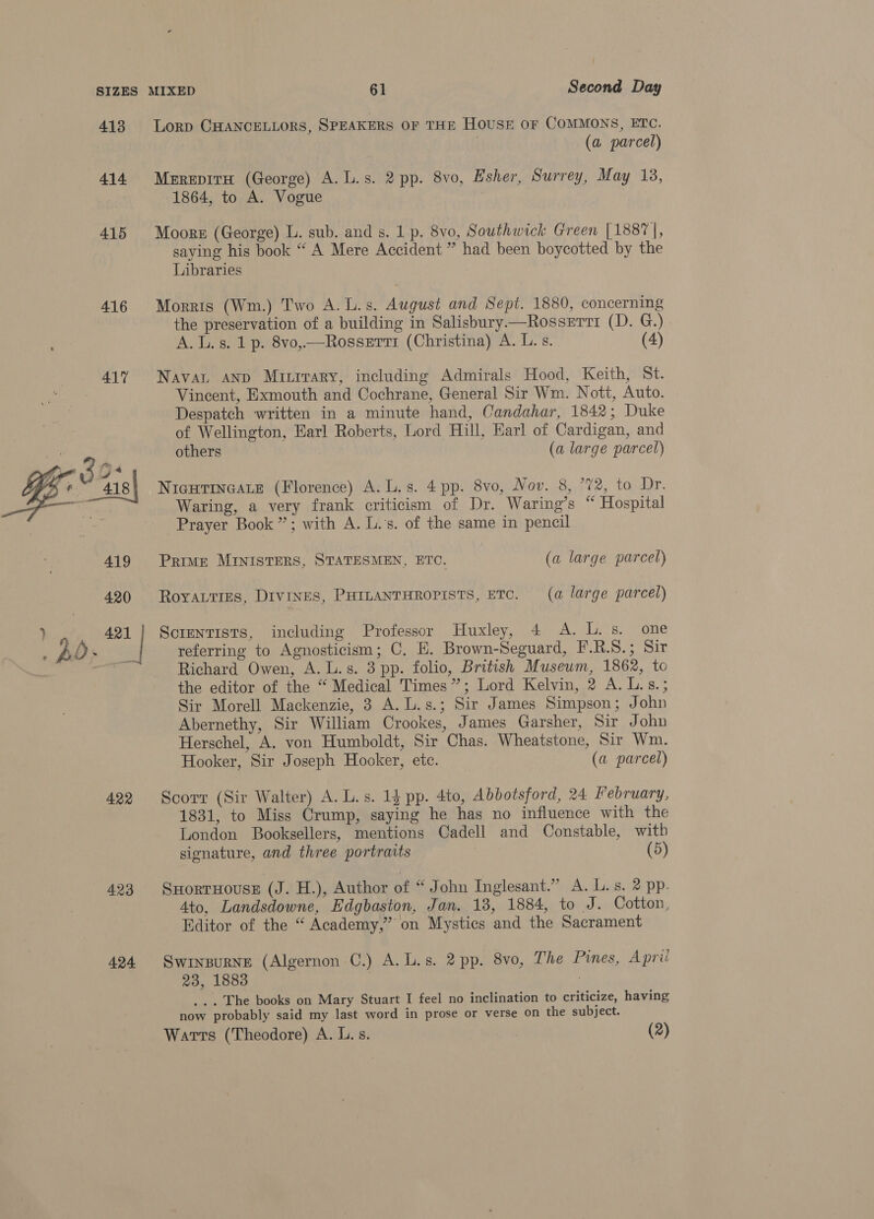 SIZES 413 414 415 416 417 422 423 424 MIXED 61 Second Day Lorp CHANCELLORS, SPEAKERS OF THE HOUSE OF COMMONS, ETC. (a parcel) Mrrepiru (George) A. L.s. 2 pp. 8vo, Esher, Surrey, May 13, 1864, to A. Vogue Moore (George) L. sub. and s. 1 p. 8vo, Southwick Green [1887], saying his book “ A Mere Accident ” had been boycotted by the Libraries Morris (Wm.) Two A.L.s. August and Sept. 1880, concerning the preservation of a building in Salisbury—Rosservt (D. G.) A. Ls. 1 p. 8vo,—Rosserri (Christina) A. L.s. (4) Navan AND Muitrrary, including Admirals Hood, Keith, St. Vincent, Exmouth and Cochrane, General Sir Wm. Nott, Auto. Despatch written in a minute hand, Candahar, 1842; Duke of Wellington, Earl Roberts, Lord Hill, Earl of Cardigan, and others (a large parcel) NIGHTINGALE (Florence) A. L.s. 4 pp. 8vo, Nov. 8, °72, to Dr. Waring, a very frank criticism of Dr. Waring’s “ Hospital Prayer Book”; with A. L.'s. of the same in pencil PRIME MINISTERS, STATESMEN, ETO, (a large parcel) RoyALTiEes, DIVINES, PHILANTHROPISTS, ETC. (a large parcel) Scientists, including Professor Huxley, 4 A. L.s. one referring to Agnosticism; C, E. Brown-Seguard, F.R.S.; Sir Richard Owen, A. L.s. 3 pp. folio, British Museum, 1862, to the editor of the “ Medical Times”; Lord Kelvin, 2 A. L.s.; Sir Morell Mackenzie, 3 A. L.s.; Sir James Simpson; John Abernethy, Sir William Crookes, James Garsher, Sir John Herschel, A. von Humboldt, Sir Chas. Wheatstone, Sir Wm. Hooker, Sir Joseph Hooker, etc. (a parcel) Scorr (Sir Walter) A. L.s. 14 pp. 4to, Abbotsford, 24 February, 1831, to Miss Crump, saying he has no influence with the London Booksellers, mentions Cadell and Constable, with signature, and three portratts | (5) SHORTHOUSE (J. H.), Author of “ John Inglesant.” A. L.s. 2 pp. 4to, Landsdowne, Edgbaston, Jan. 13, 1884, to J. Cotton, Editor of the “ Academy,” on Mystics and the Sacrament Swinpurne (Algernon C.) A. L.s. 2 pp. 8vo, The Pines, April 23, 1883 | ... The books on Mary Stuart I feel no inclination to criticize, having now probably said my last word in prose or verse on the subject.