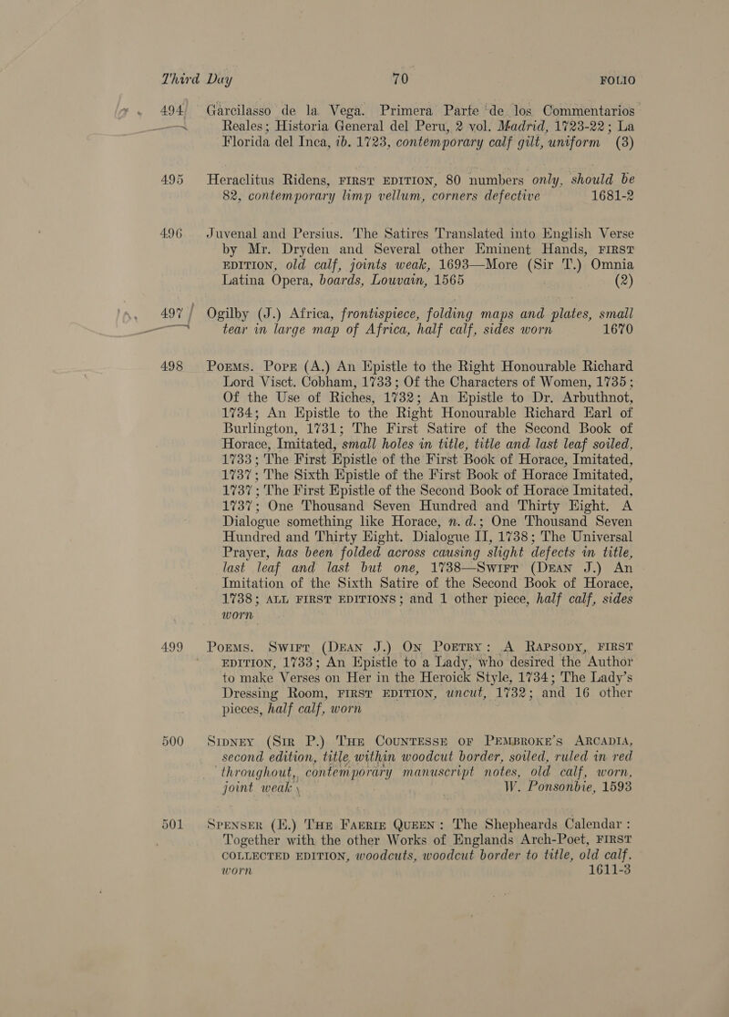 494 —— 4.96 —, 498 499 500 501 Garcilasso de la Vega. Primera Parte ‘de los Commentarios Reales; Historia General del Peru, 2 vol. Madrid, 1723-22; La Florida del Inca, 1b. 1723, contemporary calf gilt, uniform (8) Heraclitus Ridens, FIRST EDITION, 80 numbers only, should be 82, contemporary limp vellum, corners defective 1681-2 Juvenal and Persius. The Satires Translated into English Verse by Mr. Dryden and Several other Eminent Hands, First  Latina Opera, boards, Louvain, 1565 (2) Ogilby (J.) Africa, frontispiece, folding maps and plates, small tear in large map of Africa, half calf, sides worn 1670 Poems. Pore (A.) An Epistle to the Right Honourable Richard Lord Visct. Cobham, 1733 ; Of the Characters of Women, 1735; Of the Use of Riches, 1732; An Epistle to Dr. Arbuthnot, 1734; An Hpistle to the Right Honourable Richard Earl of Burlington, 1731; The First Satire of the Second Book of Horace, Imitated, small holes in title, title and last leaf sowed, 1733; The First Epistle of the First Book of Horace, Imitated, 1737; The Sixth Epistle of the First Book of Horace Imitated, 1737; The First Epistle of the Second Book of Horace Imitated, 1737; One Thousand Seven Hundred and Thirty Hight. A Dialogue something like Horace, n.d.; One Thousand Seven Hundred and Thirty Hight. Dialogue Vi 1738; The Universal Prayer, has been folded across causing slight defects im title, last leaf and last but one, 1738—Swirr (DEAN J.) An Imitation of the Sixth Satire of the Second Book of Horace, 1738; ALL FIRST EDITIONS; and 1 other piece, half calf, sides worn Poems. Swirr (DEAN J.) ON PorTRy: A RApsopy,. FIRST EDITION, 1733; An Epistle to a Lady, who desired the Author to make Verses on Her in the Heroick Style, 1734; The Lady’s Dressing Room, FIRST EDITION, uncut, 1732; and 16 other pieces, half calf, worn Srpney (Sir P.) THe CountEsse oF PEMBROKE’S ARCADIA, second edition, title. within woodcut border, soiled, ruled in red throughout,, contemporary manuscript notes, old calf, worn, joint weak \ | W. Ponsonbie, 1593 SPENSER (K.) THe FAERIE QUEEN: The Shepheards Calendar : Together with the other Works of Englands Arch-Poet, FIRST COLLECTED EDITION, woodcuts, woodcut border to title, old calf. worn 1611-3