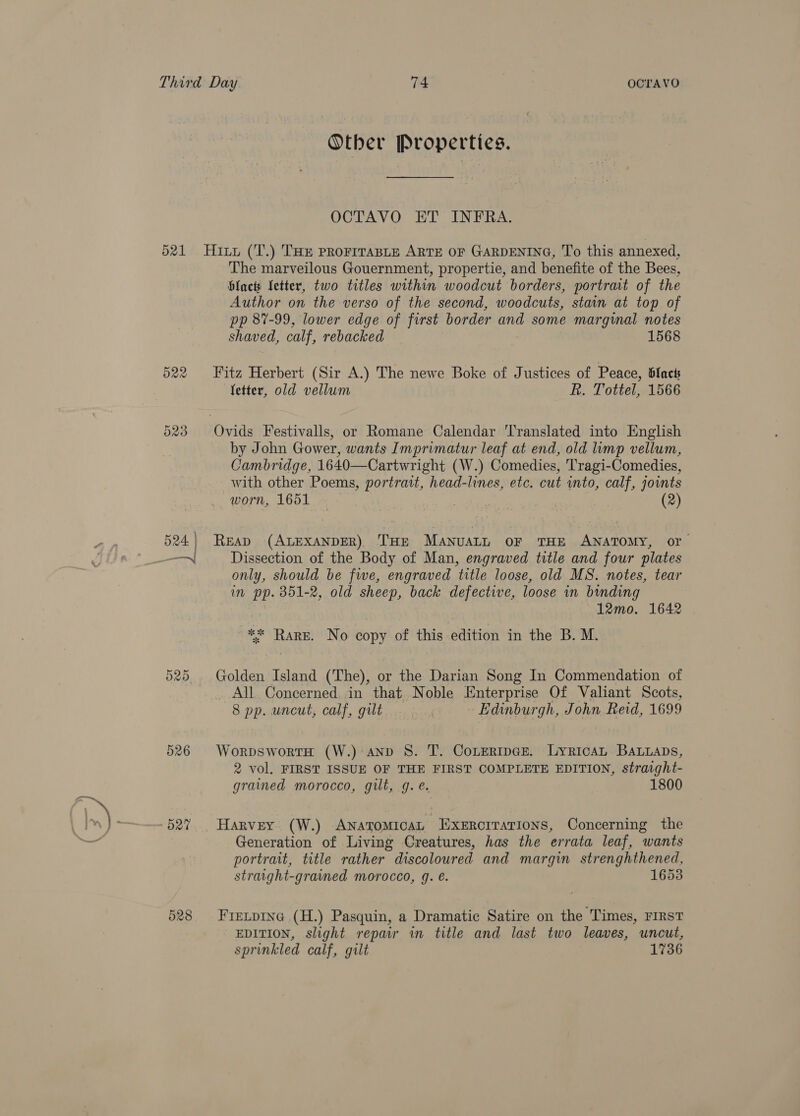 Other Properties. OCTAVO ET INFRA. 525 526 527 528 The marveilous Gouernment, propertie, and benefite of the Bees, blact fetter, two titles within woodcut borders, portrait of the Author on the verso of the second, woodcuts, stain at top of pp 87-99, lower edge of first border and some marginal notes shaved, calf, rebacked 1568 Fitz Herbert (Sir A.) The newe Boke of Justices of Peace, 6lacts fetter, old vellum kh. Tottel, 1566 by John Gower, wants Imprimatur leaf at end, old limp vellum, Cambridge, 1640—Cartwright (W.) Comedies, Tragi-Comedies, with other Poems, portrait, head-lines, etc. cut wnto, calf, joints worn, 1651 - - ! (2) READ (ALEXANDER), THE MANUALL OF THE ANATOMY, or Dissection of the Body of Man, engraved title and four plates only, should be five, engraved title loose, old MS. notes, tear in pp. 351-2, old sheep, back defective, loose in binding 12mo. 1642 ** RARE. No copy of this edition in the B. M. Golden Island (The), or the Darian Song In Commendation of All Concerned in that Noble Enterprise Of Valiant Scots, 8 pp. uncut, calf, gilt | Edinburgh, John Reid, 1699 WorpswortH (W.) AND S. T. Conertpce. LyricaL BALuaDs, 2 vol. FIRST ISSUE OF THE FIRST COMPLETE EDITION, straight- grained morocco, gilt, g. e. 1800 Harvey (W.) Anatomica Exercrrations, Concerning the Generation of Living Creatures, has the errata leaf, wants portrait, title rather discoloured and margin strenghthened, straight-grained morocco, 9g. e. 1653 Frecpinc (H.) Pasquin, a Dramatic Satire on the Times, FIRST EDITION, slight repair in title and last two leaves, uncut, sprinkled calf, gilt 1736