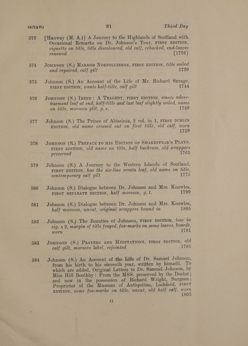 573 574 575 576 577 578 579 580 581 582 583 584 [Hanway (M. A.)] A Journey to the Highlands of Scotland with Occasional Remarks on Dr. Johnson’s Tour, FIRST EDITION, vignette on title, title discoloured, old calf, rebacked, end-leaves renewed Bey ccd JOHNSON (S.) MarmMor NORFOLCIENSE, FIRST EDITION, title soiled and repaired, calf gilt 1739 Johnson (S.) An Account of the Life of Mr. Richard Savage, FIRST EDITION, wants half-title, calf gult 1744 JoHNSON (S.) IrENE: A TRAGEDY, FIRST EDITION, wants adver- tisement leaf at end, half-title and last leaf slightly soiled, name on title, morocco gilt, g. e. 1749 Johnson (8.) The Prince of Abissinia, 2 vol. in 1, FIRST DUBLIN EDITION, old name crossed out on first title, old calf, worn 1759 Jounson (S.) PREFACE TO HIS EDITION OF SHAKESPEAR’S PLAYS, FIRST EDITION, old name on title, half buckram, old wrappers preserved 1765. Johnson (S.) A Journey to the Western Islands of Scotland, FIRST EDITION, has the six-line errata leaf, old name on title, contemporary calf gilt 1775: Johnson (S.) Dialogue between Dr. Johnson and Mrs. Knowles, FIRST SEPARATE EDITION, half morocco, g. t. 1799 Johnson (S.) Dialogue between Dr. Johnson and Mrs. Knowles, half morocco, uncut, original wrappers bound im 1805 Johnson (S.) The Beauties of Johnson, FIRST EDITION, tear am sig. A 2, margin of title frayed, fox-marks on some leaves, boards, worn 1781 JOHNSON (S.) PRAYERS AND MEDITATIONS, FIRST EDITION, old calf gilt, morocco label, rejointed 1785 Johnson (S.) An Account of the Life of Dr. Samuel Johnson, from his birth to his eleventh year, written by himself. ‘To which are added, Original Letters to Dr. Samuel J ohnson, by Miss Hill Boothby : From the MSS. preserved by the Doctor; and now in the possession of Richard Wright, Surgeon; Proprietor of the Museum of Antiquities, Lichfield, FIRST EDITION, some fox-marks on title, uncut, old half calf, ae 80 G