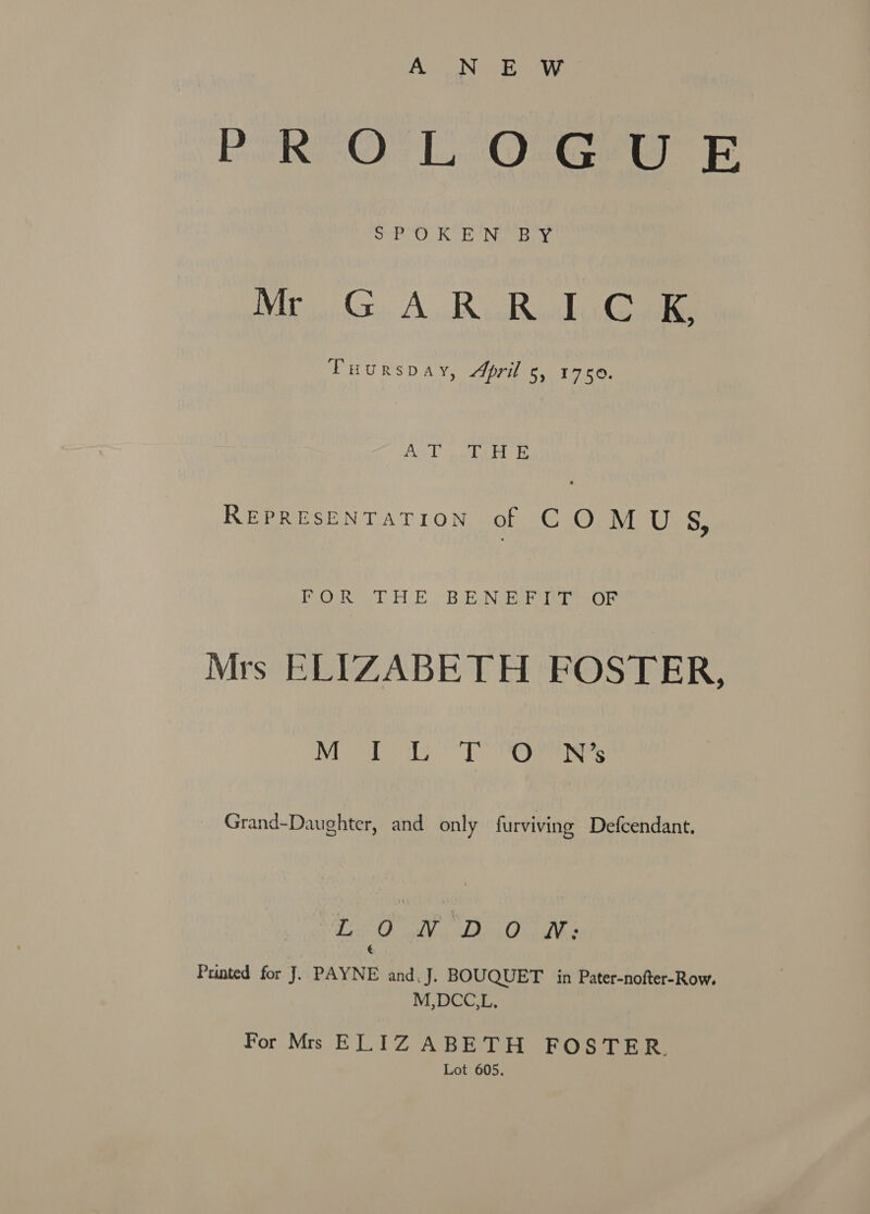 A N E W PORTO L O-G@sg FE 5 A AD Gad em ME Me, A. RicB aloe Tuurspay, April 5, 1750. Sut L yy res te REPRESENTATION of COMUS, TOs asl HE BRAN coat peo te Mrs ELIZABETH FOSTER, 1AM) Oe) a Be Fis a Grand-Daughter, and only furviving Defcendant. a) pth dain 0 onld ag é Printed for J. PAYNE and, J. BOUQUET in Pater-nofter-Row. M,DCC.L, For Mrs ELIZ ABETH FOSTER. Lot 605.