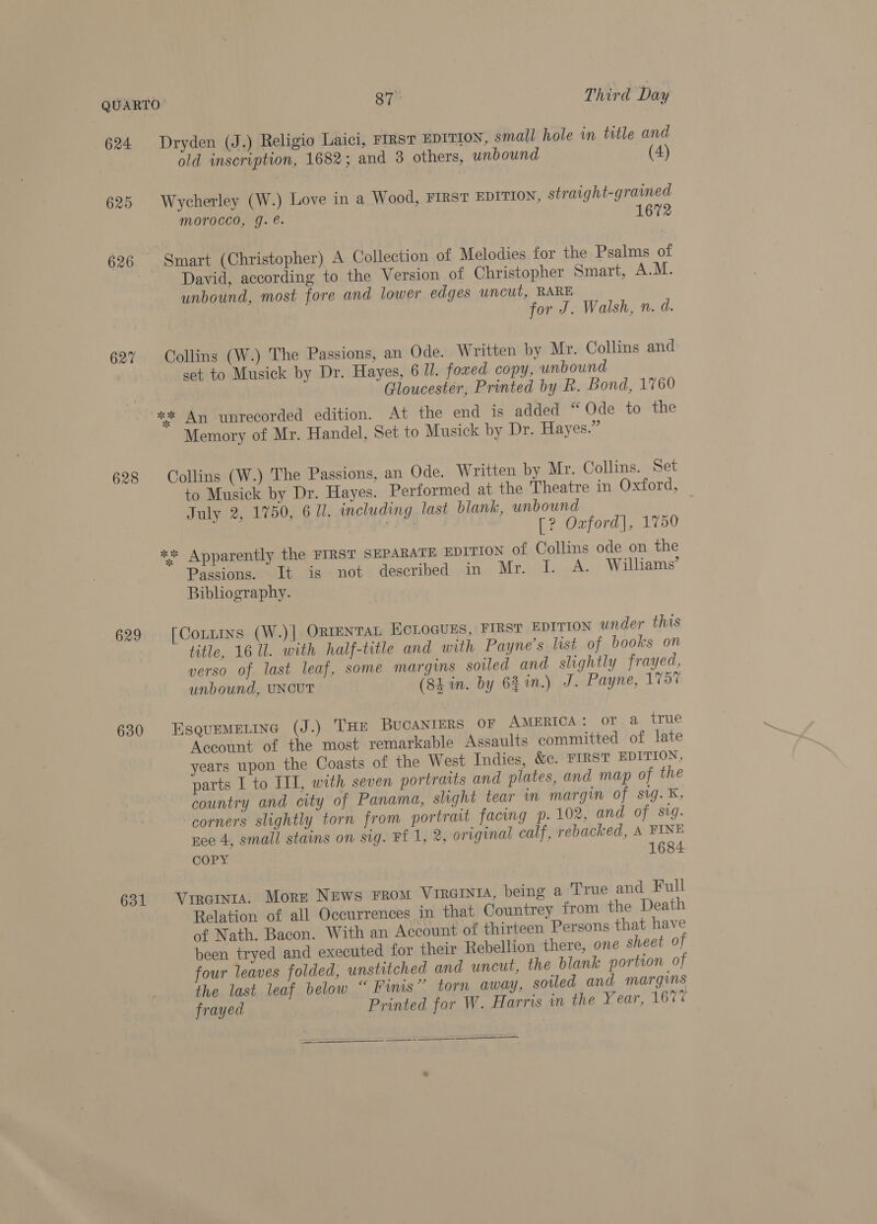 624 625 626 627 628 629 630 631 Dryden (J.) Religio Laici, FIRST EDITION, small hole in title and old inscription, 1682; and 3 others, unbound (4) Wycherley (W.) Love in a Wood, FIRST EDITION, straight-grained morocco, g. é. 16 Smart (Christopher) A Collection of Melodies for the Psalms of David, according to the Version of Christopher Smart, A.M. unbound, most fore and lower edges uncut, RARE for J. Walsh, n. d. Collins (W.) The Passions, an Ode. Written by Mr. Collins and set to Musick by Dr. Hayes, 6 11. fowed copy, unbound Gloucester, Printed by R. Bond, 1760 Memory of Mr. Handel, Set to Musick by Dr. Hayes.” Collins (W.) The Passions, an Ode. Written by Mr. Collins. Set to Musick by Dr. Hayes. Performed at the Theatre in Oxford, July 2, 1750, 6 Ui. including last blank, unbound Gui [? Ozford], 1750 ** Apparently the FIRST SEPARATE EDITION of Collins ode on the Passions, 1b. isnot: described. in Mr. I. A. Williams’ Bibliography. [Connmns (W.)] ORIENTAL ECLOGUES, FIRST EDITION under this title, 16 Ul. with half-title and with Payne’s list of books on verso of last leaf, some margins soiled and slightly frayed, unbound, UNCUT (84 in. by 62 in.) J. Payne, 1757 EsquEeMELING (J.) THE BUCANIERS OF AMERICA: or a true Account of the most remarkable Assaults committed of late years upon the Coasts of the West Indies, &amp;c. FIRST EDITION, parts I to IT, with seven portraits and plates, and map of the country and city of Panama, shght tear in margin of sig. ¥&amp;, corners slightly torn from portrait facing p. 102, and of sig. ee 4, small stains on sig. Ff 1, 2, original calf, rebacked, A FINE COPY 1684 Vircinta. Morr News From VIRGINIA, being a True and Full Relation of all Occurrences in that Countrey from the Death of Nath. Bacon. With an Account of thirteen Persons that have been tryed and executed for their Rebellion there, one sheet of four leaves folded, unstitched and uncut, the blank portion of the last leaf below “ Fins” torn away, soiled and margins frayed Printed for W. Harris in the Year, 167% ———SS Se