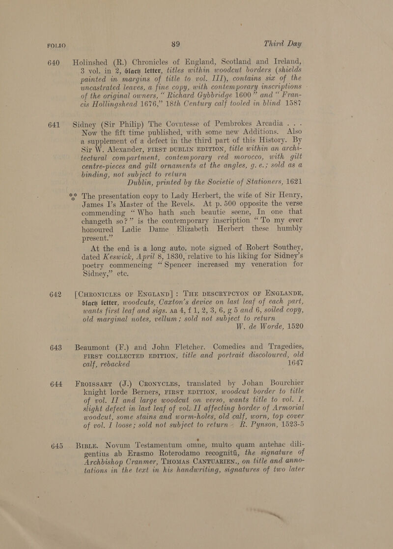 640 Holinshed (R.) Chronicles of England, Scotland and Ireland, 3 vol. in 2, bhfacs fetter, titles within woodcut borders (shields painted in margins of title to vol. IL1), contains six of the uncastrated leaves, a fine copy, with contemporary inscriptions - of the original owners, “ Richard Gybbridge 1600” and “ Fran- cis Hollingshead 1676,” 18th Century calf tooled in blind 158% 641 Sidney (Sir Philip) The Covntesse of Pembrokes Arcadia. . . Now the fift time published, with some new Additions. Also a supplement of a defect in the third part of this History. By Sir W. Alexander, FIRST DUBLIN EDITION, title within an archa- tectural compartment, contemporary red morocco, with gilt centre-pieces and gilt ornaments at the angles, g.e.; sold as a binding, not subject to return Dublin, printed by the Societie of Stationers, 1621 ** The presentation copy to Lady Herbert, the wife of Sir Henry, James I’s Master of the Revels. At p. 500 opposite the verse commending “ Who hath such beautie seene, In one that changeth so?” is the contemporary inscription “'To my ever honoured Ladie Dame Elizabeth Herbert these humbly present.” 7 At the end is a long auto, note signed of Robert Southey, dated Keswick, April 8, 1830, relative to his liking for Sidney’s poetry commencing “Spencer increased my veneration for Sidney,” etc. 642 [CHRONICLES oF ENGLAND]: THE DESCRYPCYON OF ENGLANDE, blact letter, woodcuts, Caxton’s device on last leaf of each part, wants first leaf and sigs. aa 4, £1, 2, 3, 6, g 5 and 6, sovled copy, old marginal notes, vellum; sold not subject to return W. de Worde, 1520 643 Beaumont (f.) and John Fletcher. Comedies and Tragedies, FIRST COLLECTED EDITION, title and portrait discoloured, old calf, rebacked 1647 644 Frorssarrt (J.) Cronycies, translated by Johan Bourchier knight lorde Berners, FIRST EDITION, woodcut border to title of vol. II and large woodcut on verso, wants title to vol. I, slight defect in last leaf of vol. II affecting border of Armorial woodcut, some stains and worm-holes, old calf, worn, top cover of vol. I loose; sold not subject to return R. Pynson, 1523-9 ~ 645 Brats. Novum ‘Testamentum omne, multo quam antehac dili- gentius ab Erasmo Roterodamo recogniti, the signature of Archbishop Cranmer, THoMAS CANTUARIEN., on title and anno- tations in the text in his handwriting, signatures of two later