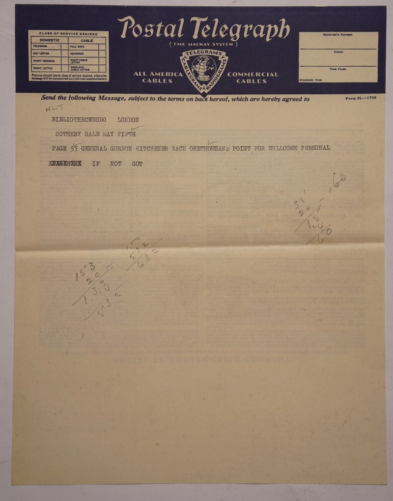 a NIGHT MESSAGE vee NIGHT CABLE Be WEEK-END CABLE LETTER  Ss should check cine of service desired, otherwise a /: Cc oO MM MERCIAL message will be transmitted as a full-rate communication Ay roy: ef oS STANDARD TIME Send the following Message, subject to the terms on back SRY which are hereby agreed to Form 2L—1709 yri\ BIBLIO THECWESDO oe SOTHEBY SALE MAY PIPT i oe PAGE 57 GENERAL GORDON KITCHENER EACH ONETHOUSAN) POINT FOR WELLCOME PERSONAL XRAKENGNE IF NOT cor \W / y hee Fite #) c F xg b (e ; f © Pa f - bat a ae # r rw 4 : ot ae . o by 4 o ‘ Ya ; o }° O NO. A ey ait | -¢ Gta \ J A ay é — ti l ©) » ) ~ = ~ “( awe } an “e ; oe as i  ~ bese es | 3 ie aia wee as! iy = “ ‘ 