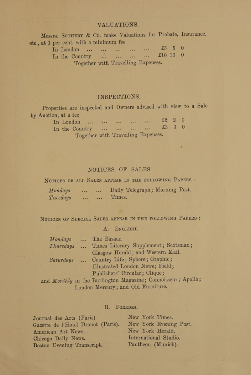 VALUATIONS. Messrs. Soruesy &amp; Co. make Valuations for Probate, Insurance, etc., at 1 per cent. with a minimum fee Leno d bey eit be iiee sage OAs or8 are ARTY SA In the Country... Pe tole) Usa 0 Together with Teaveting Expenses. INSPECTIONS. Properties are inspected and Owners advised with view to a Sale by Auction, at a fee rrp Pa UOi hee) Sere. eee eee) = ys Een 0 In. the Country... oto U Together with Peererinn Tene NOTICES OF SALES. Notices OF ALL SALES APPEAR IN THE FOLLOWING PAPERS : Mondays ... es Daily Telegraph; Morning Post. Tuesdays As DMM Ec hoe MNCL Novices oF SPECIAL SALES APPEAR IN THE FOLLOWING PAPERS : A. ENGLISH. Mondays... The Bazaar. Thursdays ... Times Literary Supplement; Scotsman ; Glasgow Herald; and Western Mail. Saturdays ... Country Life; Sphere; Graphic; Illustrated London News; Field; Publishers’ Circular; Clique; and Monthly in the Burlington Magazine; Connoisseur ; Apollo ; London Mercury; and Old Furniture. B. FOREIGN. Journal des Arts (Paris). New York Times. Gazette de Hotel Drouot (Paris). New York Evening Post. American Art News. New York Herald. Chicago Daily News. International Studio. Boston Evening Transcript. Pantheon (Munich).