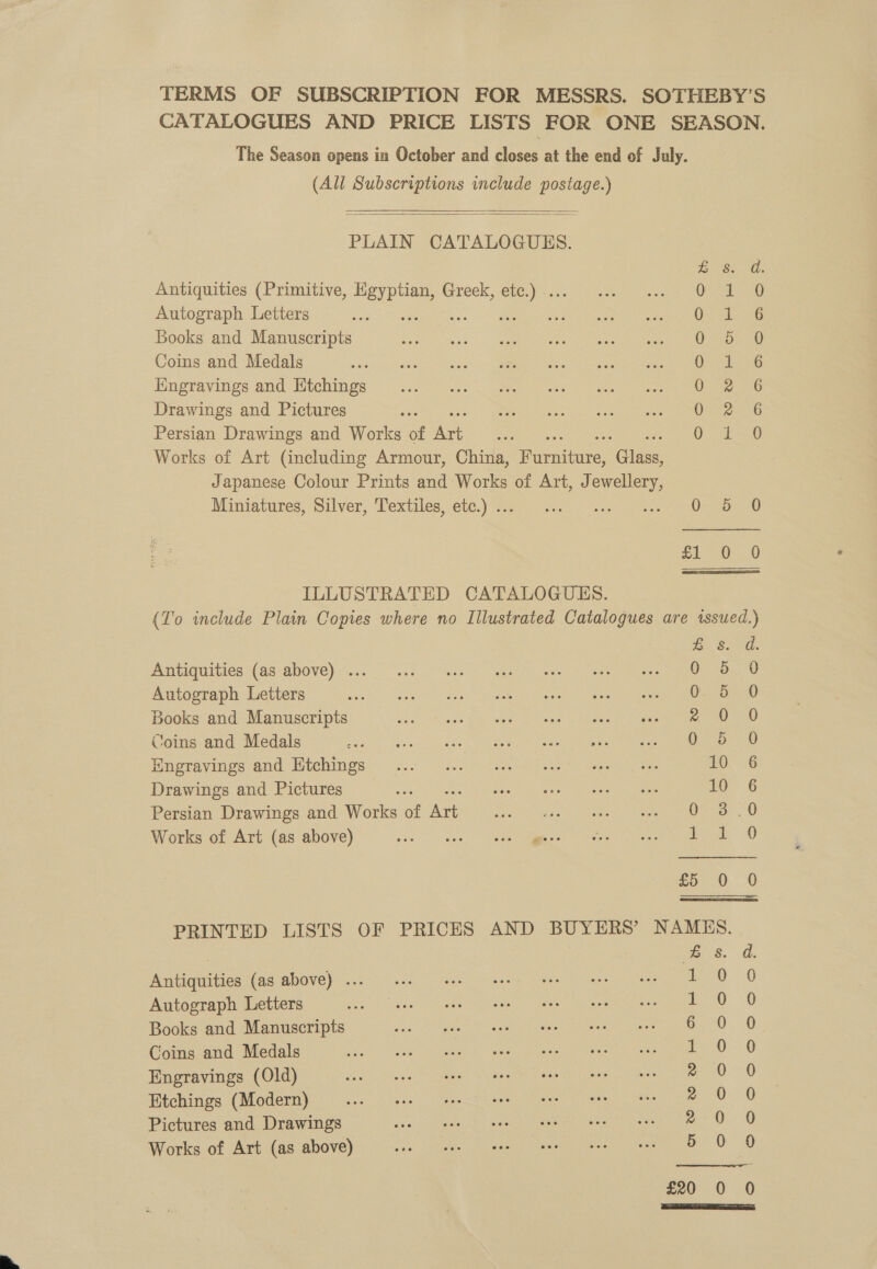 TERMS OF SUBSCRIPTION FOR MESSRS. SOTHEBY’S CATALOGUES AND PRICE LISTS FOR ONE SEASON. The Season opens in October and closes at the end of July. (All Subscriptions include postage.)   PLAIN CATALOGUES. Bs. d. Antiquities (Primitive, gee Greek, oe Oceans Autograph Letters 3 : : O)od 236 Books and Manuscripts 05.50 Coins and Medals Osa Engravings and Htchings Om 6 Drawings and Pictures On 2-6 Persian Drawings and Works of ne 01-20 Works of Art (including Armour, China, iharaatana: Class, Japanese Colour Prints and Works of Art, J ies Miniatures, Silver, Textiles, etc.) .. aoe O50 ee | am ILLUSTRATED CATALOGUES. (To include Plain Copies where no Illustrated Catalogues are issued.) ie S10. Antiquities (as above) ... 0-5-0 Autograph Letters ae Books and Manuscripts a Coins and Medals 0.5.0 Engravings and Etchings 1S Drawings and Pictures : Eee 10 6 Persian Drawings and Works of ae See eee) ate aera eer. Works of Art (as above) ba Sass Skee Peso eee ese £5 0 0 PRINTED LISTS OF PRICES AND BUYERS’ NAMES. | Bs. a. Antiquities (as above) ... co. 0 Autograph Letters co 6 Books and Manuscripts bad. 0 Coins and Medals re): — 6 Engravings (Old) e700 Etchings (Modern) z 0 0 Pictures and Drawings 2 0. 0 Works of Art (as above) 50 90