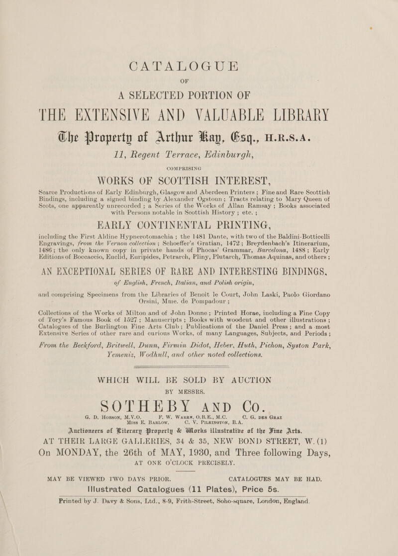 OF A SELECTED PORTION OF THE EXTENSIVE AND VALUABLE LIBRARY Ghe Property of Arthur Kay, Esg., W.R.s.A. 11, Regent Terrace, Edinburgh, COMPRISING WORKS OF SCOTTISH INTEREST, Scarce Productions of Early Edinburgh, Glasgow and Aberdeen Printers; Fine and Rare Scottish Bindings, including a signed binding by Alexander Ogstoun; Tracts relating to Mary Queen of Scots, one apparently unrecorded ; a Series of the Works of Allan Ramsay ; Books associated with Persons notable in Scottish History ; etc. ; EARLY CONTINENTAL PRINTING, including the First Aldine Hypnerotomachia ; the 1481 Dante, with two of the Baldini-Botticelli Engravings, from the Vernon collection ; Schoeffer’s Gratian, 1472; Breydenbach’s Itinerarium, 1486; the only known copy in private hands of Phocas’ Grammar, Barcelona, 1488; Early Editions of Boccaccio, Euclid, Euripides, Petrarch, Pliny, Plutarch, Thomas Aquinas, and others ; AN EXCEPTIONAL SERIES OF RARE AND INTERESTING BINDINGS, of English, French, Italian, and Polish origin, and Som ns Specimens from the Libraries of Benoit le Court, John Laski, Paolo Giordano Orsini, Mme. de Pompadour ; Collections of the Works of Milton and of John Donne; Printed Horae, including a Fine Copy of Tory’s Famous Book of 1527; Manuscripts ; Books with woodcut and other illustrations ; Catalogues of the Burlington Fine Arts Club; Publications of the Daniel Press; and a-most Extensive Series of other rare and curious Works, of many Languages, Subjects, and Periods ; From the Beckford, Britwell, Dunn, Firmin Didot, Heber, Huth, Pichon, Syston Park, Yemeniz, Wodhull, and other noted collections.  WHICH WILL BE SOLD BY AUCTION MESSRS. dp fa B pe C Dd) Fe Bae Ores G. D. Hopson, M.V.O. F. W. Warrr, O.B.E., M.C. C. G. DES GRAZ Miss E. BARLOW. C. V. Pinkineron, B.A. Auctioneers of Literary Property &amp; Works illustrative of the Fine Arts. AT THEIR LARGE GALLERIES, 34 &amp; 35, NEW BOND STREET, W. (1) On MONDAY, the 26th of MAY, 1980, and Three following Days, AT ONE O'CLOCK PRECISELY.  MAY BE VIEWED TWO DAYS PRIOR. CATALOGUES MAY BE HAD. Illustrated Catalogues (11 Plates), Price 5s. Printed by J. Davy &amp; Sons, Ltd., 8-9, Frith-Street, Soho-square, London, England. 