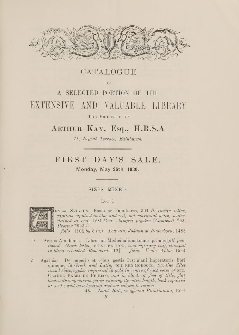   Pei LOA AY Ss SATA, Monday, May 26th, 1930. SIZES MIXED. Lorel AENEAS SYLVIUS. Epistolae Familiares, 304 Ul. roman letter, capitals supplied in blue and red, old marginal notes, water- ==) (| stacned at end, 16th Cent. stamped pigskin |Campbell *23, ea WM) Proctor *9233| mm folio (102 by Sin.) Louvain, Johann of Paderborn, 1483  14 Aetius Amidenus. Librorum Medicinalium tomus primus [a// pub- lished|, Greek letter, viRSt EDITION, contemporary calf, stamped in blind, rebacked |Renouard, 112] —— folio. Venice Aldus, 1534 2 Agathias. De imperio et rebus gestis Ivstiniani imperatoris libri quinque, in Greek and Latin, OLD RED MOROCCO, two-line fillet round sides, cypher impressed in gold in centre of each cover ef NIC. CrauDE Fapri DE PrEirusc, and in black at foot of title, flat back with long narrow panel running its entire length, back repaired at foot; sold as a binding and not subject to return 4to. Lugd. Bat., ex officina Plantiniana, 1594
