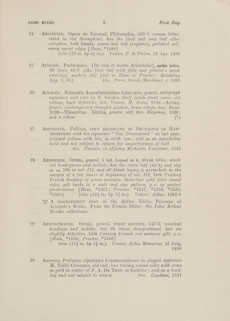 24 Cas) Or 26 a0 28 30 ARISTOTLE. Opera de Naturali Philosophia, 359 ll. roman letter, ruled wm red throughout, has the first leaf and leaf after colophon, both blanks, wants last leaf (register), polished calf, many uncut edges | Hain, *1682 | folto (12 in. by 841n.). Venice, F. di Pretro, 12 Apr. 1482 Aristotle. Problemata. [De vita et morte Aristotelis], gothic Setter, 39 lines, 43 Ul. (the first leaf with title and printer’s mark wanting), modern calf [not im Hain or Proctor; Reichling App. T,.35:| 4to. Paris, Guido Marchant, c. 1495 Aristotle. Naturalis Auscultationibus Libri octo, graecé, autograph signature and note by E. Gordon Duff inside front cover, old vellum, back defective, 8vo, Venice, M. Sessa, 1546—Arrian, graecé, contemporary stamped mgskin, brass clasps, 8vo, Basel. 1539—Theocritus. Idyllia, graecé, calf, 8v0, Hagenau, 1530; and 4 others (7) ARISTOTLE. Politica, COPY BELONGING TO DRUMMOND OF HaAw- THORNDEN with his signature “ Gui. Drummond” on last page, original vellum with tres, in cloth case; sold as an association book and not subject to return for wmperfectwons of teat 4to. Parisvis, ex offrcina Michaelis Vascosam, 1542 ARISTOTLE. OPERA, graecé, 5 vol. bound in 6, Greek letter, wood- cut head-meces and initials, has the extra leaf (pp 1) and slip on xx LOb wm vol. LIT, and all blank leaves, a worm-hole in the margin of a few leaves at beginning of vol. III, 18th Century French binding of green morocco, three-line gold fillet round sides, gilt backs in a scale and star pattern, g.e. wm perfect preservation [| Haim, “156%; Proctor, *5547, *5553, *5555, *5565 | folio (124i. by Thm.) Venice, Aldus, 1595-8 .* A MAGNIFICENT copy of the Aldine LHditio Princeps of Aristotle’s Works. From the Firmin Didot—Sir John Arthur Brooke collections. ARISTOPHANES. OPERA, graecé, FIRST EDITION, 347 ll. woodcut headings and initials, last 20 leaves damp-stammed, last sia slightly defective, 18th Century French red morocco gilt, g. é. | Hain, *1656; Proctor, *5566 | folio (114. im. by 73 m.). Venice, Aldus Manutius, 15 July, 1498 Asconius Pedianus (Quintus) Commentationes in aliquot orationes M. Tullii Ciceronis, old calf, line tooling round sides with arms mm gold in centre of J. A. DE THou as bachelor; sold as a bind- ing and not subject to return 8vo. Lugdunt, 1551