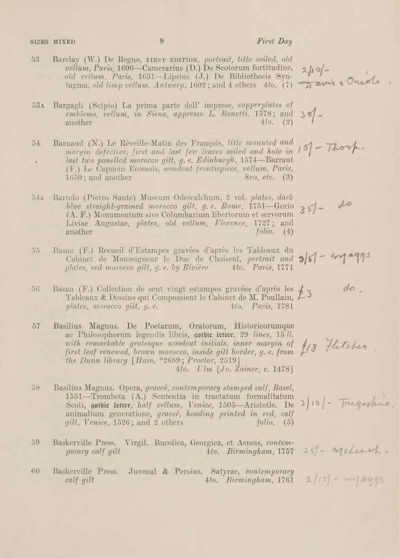 53 Barclay (W.) De Regno, First EDITION, portrait, title sored, old vellum, Paris, 1600—Camerarius (D.) De Scotorum fortitudine, aft of- old vellum, Paris, 1631—Lipsius (J.) De Bibliothecis Syn- — 4 tagma, old limp vellum, Antwerp, 1602; and 4 others 4to. (7) “jy awa ¥ UM Lé &lt;3 ( 538A Bargagli (Scipio) La prima parte dell’ imprese, copperplates of emblems, vellum, in Siena, appresso L. Bonettt, 1578; and 3 of - another Ato. (2) 54 Barnaud (N.) Le Réveille-Matin des Francois, title mounted and N-77 “up. margin defective, first and last few leaves soiled and hole in !' / ne last two panelled morocco gilt, g. e. Edinburgh, 1574—Barraut (F.) Le Capucin Ecossois, woodcut frontispiece, vellum, Paris, 1650; and another 8vo, etc. (3) 544 Bartolo (Pietro Sante) Museum Odescalchum, 2 vol. plates, dark blue straight-grained morocco gilt, g.e. Rome, 1%51—Gorio 3o7- ho (A. F.) Monumentum sive Columbarium libertorum et servorum Liviae Augustae, plates, old vellum, Florence, 1727; and another folio. (A) Or Or Basan (F.) Recueil d’Estampes gravées d’aprés les Tableaux du , ery Cabinet de Monseigneur le Duc de Choiseul, portrait and 9/51] a ia | “9 = plates, red morocco gut, g.e. by Riviere Ato. Pars, VTA 56 Basan (F.) Collection de cent vingt estampes gravées d’apreés les #3 do , Tableaux &amp; Dessins qui Composoient le Cabinet de M. Poullain, plates, morocco gilt, g. e. 4to. Paris, 1781 57 Basilius Magnus. De Poetarum, Oratorum, Historicorumque ac Philosophorum legendis libris, gothic letter, 29 lines, 15 11. | with remarkable grotesque woodcut matials, inner margin of fi 5 MA ree first leaf renewed, brown morocco, inside gilt border, g.e. from - the Dunn library | Han, *2689; Proctor, 2519 | 4to. Ulm [Jo. Zaimer, c. 1478] 58 Basilius Magnus. Opera, graecé, contemporary stamped calf, Basel, 1551—Trombeta (A.) Sententia in tractatum formalitatum y bees / Scoti, gothic fetter, half vellum, Venice, 1505—Aristotle. De 3] 1Of- jee Gear | animalium generatione, graecé, heading printed wm red, calf gut, Venice, 1526; and 2 others folio. (5) \ 59 Baskerville Press. Virgil. Bucolica, Georgica, et Aeneis, contem- ; porary calf gut 4to. Birmingham, 1757 24/- WHeLeeep, 60 Baskerville Press. Juvenal &amp; Persius. Satyrae, contemporary | calf gilt 4to. Birmingham, 1761 A/I¥{ -— mw] eye