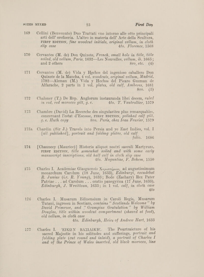 169 170 171 173A 174 L175 Cellini (Benvenuto) Duo Trattati vno intorno alle otto principali arti dell’ oreficeria. L’altro in materia dell’ Arte della Scultura, FIRST EDITION, fine woodcut initials, original vellum, in cloth slip case Ato. Florence, 1568 Cervantes (M. de) Don Quixote, French, small hole in title, title sovled, old vellum, Paris, 1632—Les Nouvelles, vellum, ib. 1665 ; and 2 others 8vo, etc. (4) Cervantes (M. de) Vida y Hechos del ingenioso caballero Don Quixote de la Mancha, 4 vol. woodcuts, original vellum, Madrid, 1782—Aleman (M.) Vida y Hechos del Picaro Guzman de Alfarache, 2 parts in 1 vol. plates, old calf, Amberes, 1681 8vo. (5) Chaloner (T.) De Rep. Anglorum instauranda libri decem, ruled in red, red morocco gilt, g. e. Ato. T. Vautrollter, 1579 Chambre (David) La Recerche des singularitez plus remarquables, concernant V’estat d’Escosse, FIRST EDITION, polished calf guilt, g.e. Huth copy 8vo. Paris, chez lean Feurier, 1579 Chardin (Sir J.) Travels into Persia and ye East Indies, vol. I [all published], portrait and folding plates, old calf : folio. 1686 [Chauncey (Maurice)| Historia aliquot nostri saeculi Martyrum, FIRST EDITION, title somewhat soiled and with some early manuscript inscriptions, old half calf wn cloth slip case 4to. Moguntiae, ’. Behem, 1550 Charles I. Academiae Glasguensis Xapurrjpiov, ad augustissimum monarchum Carclum (18 June, 1633), Edinburgi, excudebat R. Junius (1.e. BR. Young), 1633; Bode (Zachary) Rex Pater Patriae ...ad Carolum ... oratio panegyrica (17 June, 1633), Edinburgh, J. Wreittoun, 1633; in 1 vol. calf, in cloth case 4to Charles I. Musarum Edinensium in Caroli Regis, Musarum Tutani, ingressu in Scotiam, contains “ Scotlands Welcome” by David Primrose, and “Grampius Gratulation” by William Douglas, title within woodcut compartment (shaved at foot), old vellum, in cloth case 4to. Edinburgh, Heirs of Andrew Hart, 1633 Charles I. *EIKQN BAXSIAIKH’. The Pourtraicture of his sacred Majestie in his solitudes and sufferings, portrait and folding plate (cut round and inlaid), a portrait of Charles [ and of the Prince of Wales inserted, old black morocco, line