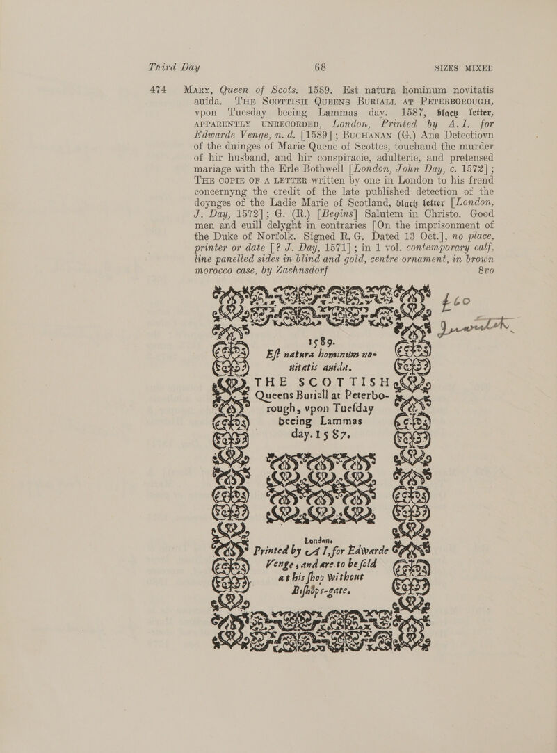 4%4 Mary, Queen of Scots. 1589. Est natura hominum novitatis auida. THE ScoTrisH QUEENS BURIALL AT PETERBOROUGH, vpon ‘Tuesday beeing Lammas day. 1587, black ‘fetter, APPARENTLY UNRECORDED, London, Printed by A.J. for Edwarde Venge, n. d. [1589]; BucHanan (G.) Ana Detectiovn of the duinges of Marie Quene of Scottes, touchand the murder of hir husband, and hir conspiracie, adulterie, and pretensed mariage with the Erle Bothwell [London, John Day, c. 1572]; THE COPIE OF A LETTER written by one in London to his frend concernyng the credit of the late published detection of the doynges of the Ladie Marie of Scotland, Hfacts Setter [ London, J. Day, 1572]; G. (R.) [Begins] Salutem in Christo. Good men and euill delyght in contraries [On the imprisonment of the Duke of Norfolk. Signed R.G. Dated 13 Oct.], no place, printer or date [? J. Day, 1571]; in 1 vol. contemporary calf, line panelled sides in blind and gold, centre ornament, in brown morocco case, by Zaehnsdorf 8vo Dye ae rete Ee eNE SS 460 PERG é Drv a 3 oe ra igh ee Gs) 5 Eft natura housinum no« witatis anidel. OB9, THE Sd tog Queens Buriall at Peterbo- ores vpon Tuefday ie beeing Lammas CG. day.15 87. 45) ay   oS Oe a cn G as Printed by a 1, for eek Cores : Ve d ld hte nD cp Ae OE eK oe 