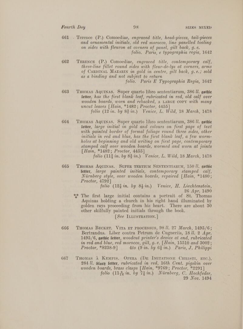 661 . Terence (P.) Comoediae, engraved title, head-pieces, tatl-preces and ornamental initials, old red morocco, line panelled tooling on sides with fleuron at corners of panel, gilt back, g. e. folio. Paris, e typographia regia, 1642 662 ‘TERENCE (P.) Comoediae, engraved title, contemporary calf, three-line fillet round sides with fleur-de-lys at corners, arms of CARDINAL Mazarin wn gold in centre, gilt back, g.e.; sold as a binding and not subject to return folio. Paris E Typographia Regia, 1642 663 THomAS Aquinas. Super quarto libro sententiarum, 386 Jl. gothic fetter, has the first blank leaf, rubricated in red, old calf over wooden boards, worn and rebacked, A LARGE COPY with many uncut leaves [ Hain, *1482; Proctor, 4455 | folio (12 in. by 881.) Venice, L. Wild, 18 March, 1478 664 THomAs AQuINAS. Super quarto libro sententiarum, 386 Il. gothic fetter, large wmitial in gold and colours on first page of text with painted border of formal foliage round three sides, other untials vn red and blue, has the first blank leaf, a few worm- holes at beginning and old writing on first page, contemporary stamped calf over wooden boards, wormed and worn at joints [| Haun, *1482; Proctor, 4455 | folio (11% in. by 8 i.) Venice, L. Wild, 18 March, 1478 665 'THomAs AQUINAS. SUPER TERTIUM SENTENTIARUM, 150 Jl. gothie fetter, large painted initials, contemporary stamped calf, Nurnberg style, over wooden boards, repaired | Hain, *1480; Proctor, 4792 | folio (12g. by 841n.) Venice, H.. Inechtenstein, 26 Apr. 1490 ** The first large initial contains a portrait of St. Thomas Aquinas holding a church in his right hand illuminated by golden rays proceeding from his heart. There are about 30 other skilfully painted initials through the book. [See ILLUSTRATION. | 666 THomas BECKET. VITA ET PROCESSUS, 98 Jl. 27 March, 1495/6; Bertrandus. Liber contra Petrum de Cugneriis, 18 UJ. 2 Apr. 1495/6, gothic letter, woodcut printer's device at end, rubricated in red and blue, red morocco, gilt, g. e. [ fain, 15510 and 3002; Proctor, *8238-9 | 4to (9 in. by 63 in.) Paris, J. Philippi 667 THomas A Kempis. Opera (De ImiraTIone CHRISTI, ETC.), 284 Il. blac Vetter, rwbricated in red, 16th Cent. pigskin over wooden boards, brass clasps [Hain, *9769; Proctor, *2291] folio (11¥5 in. by 74m.) Niirnberg, C. Hochfeder, 29 Nov. 1494