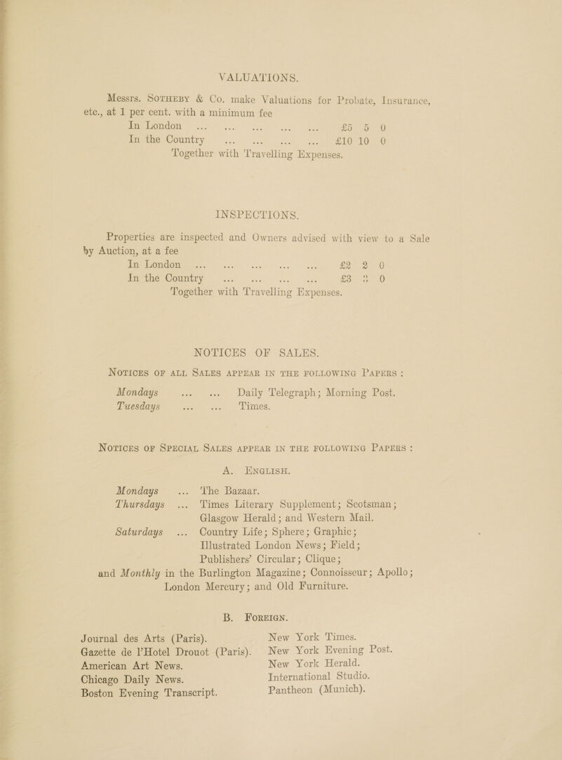 VALUATIONS. Messrs. SoTHEBY &amp; Co. make Valuations for Probate, Insurance, etc., at 1 per cent. with a minimum fee CO ea a ke Se £5 5 0 In the Country wee = taal dae as eee Together with Travelling Expenses. INSPECTIONS. Properties are inspected and Owners advised with view to a Sale by Auction, at a fee  eee OU r se i See eee a G27 ea Ee NSO 1 Sn a ee £Be ae 3 Together with Travelling Expenses. NOTICES OF - SALES. NOTICES OF ALL SALES APPEAR IN THE FOLLOWING PAPERS: Mondays .. «+ Daily Telegraph; Morning Post. Tuesdays oe Elines, NotvIcES OF SPECIAL SALES APPEAR IN THE FOLLOWING PAPERS: A. ENGLISH. Mondays... ‘The Bazaar. Thursdays ... Times Literary Supplement; Scotsman ; Glasgow Herald; and Western Mail. Saturdays ... Country Life; Sphere; Graphic; Illustrated London News; Field; Publishers’ Circular; Clique; and Monthly in the Burlington Magazine; Connoisseur; Apollo; London Mercury; and Old Furniture. B. FOoReEIGN. Journal des Arts (Paris). New York Times. Gazette de Hotel Drouot (Paris). New York Evening Post. American Art News. New York Herald. Chicago Daily News. International Studio. Boston Evening Transcript. Pantheon (Munich).