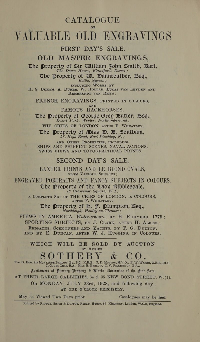 VALUABLE OLD ENGRAVINGS FIRST DAY’S SALE. OLD MASTER ENGRAVINGS, The Property of Sir William Fobn Smith, Bart, he Down House, Blandford, Dorset ; The Denner of UW. Dannreutber, Lsq., Battle, Sussex ; INCLUDING Wonks BY H. S. Bexnam, A. Dtrer, W. Hownar, Lucas vAN LEYDEN AND REMBRANDT VAN RHYN; FRENCH ENGRAVINGS, PRINTED IN COLOURS, FAMOUS RACEHORSES, The Property of George Grey Butler, Esq., Ewart Park, Wooler, Northumberland ; THE CRIES OF LONDON, aArtrer F. WHEATLEY, Tbe Property of Miss D. B. Soutbam, 8, High Road, East Finchley, N. ; AND OTHER PROPERTIES, INCLUDING SHIPS AND SHIPPING SCENES, NAVAL ACTIONS, SWISS VIEWS AND TCPOGRAPHICAL PRINTS. SECOND DAY’S: SALE. BAXTER PRINTS AND LE BLOND OVALS, FROM VARIOUS SOURCES ; ENGRAVED PORTRAITS AND FANCY SUBJECTS IN COLOURS, The Property of the Lady Ribblesdale, 18 Grosvenor Square, W.1; A ComMPLETE Set oF THE CRIES OF LONDON, 1n COLOURBS, AFTER F. WHEATLEY, The Property of h. FF. Plumpton, Esq., Northleigh, Henley-on-Thames ; VIEWS IN AMERICA, Water-colours, By H. RupyErp, 1779; SPORTING SUBJECTS, spy J. CLarxk, arrer H. ALKEN ; FRIGATES, SCHOONERS AND YacuTs, BY T. G. DuTToN, AND BY E. Duncan, AFTER W. J. Huaains, IN CoLours. WHICH WILL BE SOLD BY AUCTION BY MESSRS. SOTHEBY &amp; CO. The Rt. Hon. Sir MontacuE Bartow, Bt., P.C., K.B.E., G. D. Hopson, M.V.O., F. W. Warrz, O.B.E. ,M.C. C. G. DEs GRAz, B.A., Miss E. BaRLow, Cavs PILKINGTON, B.A Auctioneers of Xiterary Property &amp; Wlorks illustrative of the fine atts, AT THEIR LARGE GALLERIES, 34 &amp; 35 NEW BOND STREET, W. (1), On MONDAY, JULY 23rd, 1928, and following day, AT ONE O'CLOCK PRECISELY. May be Viewed Two Days Abie aol Catalogues may be had. Printed by Rippxz, Smirn &amp; Durrus, Regent House, 89 Kingsway, London, W.C.2, England.